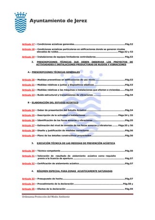 Ordenanza Protección del Medio Ambiente
Artículo 17 – Condiciones acústicas generales.......................................................................Pág.52
Artículo 18 – Condiciones acústicas particulares en edificaciones donde se generen niveles
elevados de ruidos................................................................................... Págs.52 y 53
Artículo 19 – Instalaciones de equipos limitadores controladores........................................ Pág.53
2. PRESCRIPCIONES TÉCNICAS QUE DEBEN OBSERVAR LOS PROYECTOS DE
ACTIVIADADES E INSTALACIONES PRODUCTORAS DE RUIDOS Y VIBRACIONES
A.- PRESCRIPCIONES TÉCNICAS GENERALES
Artículo 20 – Medidas preventivas en edificaciones de uso mixto..........................................Pág.53
Artículo 21 – Medidas relativas a juntas y dispositivos elásticos ...........................................Pág.53
Artículo 22 – Medidas relativas a las máquinas e instalaciones que afecten a viviendas.......Pág.54
Artículo 23 – Ruido estructural y transmisiones de vibraciones ............................................Pág.54
B - ELABORACIÓN DEL ESTUDIO ACÚSTICO
Artículo 24 – Deber de presentación del Estudio Acústico .....................................................Pág.54
Artículo 25 – Descripción de la actividad e instalaciones............................................. Págs.54 y 55
Artículo 26 – Identificación de los focos sonoros y vibraciones.............................................Pág.55
Artículo 27 – Estimación del nivel de emisión de los focos sonoros y vibratorios ........ Págs.55 y 56
Artículo 28 – Diseño y justificación de medidas correctoras..................................................Pág.56
Artículo 29 – Plano de los detalles constructivos proyectados...............................................Pág.56
3. EJECUCIÓN TÉCNICA DE LAS MEDIDAS DE PREVENCIÓN ACÚSTICA
Artículo 30 – Técnico competente..........................................................................................Pág.56
Artículo 31 – Valoración de resultado de aislamiento acústico como requisito
previo a la licencia de apertura ....................................................................... Pág.57
Artículo 32 – Certificación de aislamiento acústico................................................................Pág.57
4. RÉGIMEN ESPECIAL PARA ZONAS ACUSTICAMENTE SATURADAS
Artículo 33 – Presupuesto de hecho.......................................................................................Pág.57
Artículo 34 – Procedimiento de la declaración ....................................................................Pág.58 y
Artículo 35 – Efectos de la declaración ................................................................................. Pág.59
 