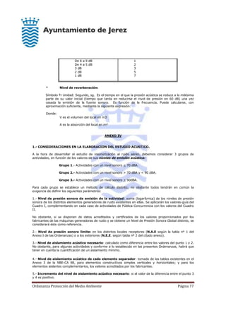 Ordenanza Protección del Medio Ambiente Página 77
De 6 a 9 dB
De 4 a 5 dB
3 dB
2 dB
1 dB
1
2
3
5
7
* Nivel de reverberación:
Símbolo Tr Unidad: Segundo, sg. Es el tiempo en el que la presión acústica se reduce a la milésima
parte de su valor inicial (tiempo que tarda en reducirse el nivel de presión en 60 dB) una vez
cesada la emisión de la fuente sonora. Es función de la frecuencia. Puede calcularse, con
aproximación suficiente, mediante la siguiente expresión:
Donde:
V es el volumen del local en m3
A es la absorción del local en m²
ANEXO IV
1.- CONSIDERACIONES EN LA ELABORACION DEL ESTUDIO ACUSTICO.
A la hora de desarrollar el estudio de insonorización al ruido aéreo, debemos considerar 3 grupos de
actividades, en función de los valores de sus niveles de emisión acústica:
Grupo 1.- Actividades con un nivel sonoro < 70 dBA.
Grupo 2.- Actividades con un nivel sonoro > 70 dBA y < 90 dBA.
Grupo 3.- Actividades con un nivel sonoro > 90dBA.
Para cada grupo se establece un método de cálculo distinto; no obstante todos tendrán en común la
exigencia de definir los siguientes parámetros:
1.- Nivel de presión sonora de emisión de la actividad: suma (logarítmica) de los niveles de presión
sonora de los distintos elementos generadores de ruido existentes en ellas. Se aplicarán los valores-guía del
Cuadro I, complementando en cada caso de actividades de Pública Concurrencia con los valores del Cuadro
II.
No obstante, si se disponen de datos acreditados y certificados de los valores proporcionados por los
fabricantes de las máquinas generadoras de ruido y se obtiene un Nivel de Presión Sonora Global distinto, se
considerará éste como referencia.
2.- Nivel de presión sonora límite: en los distintos locales receptores (N.A.E según la tabla nº 1 del
Anexo I de las Ordenanzas) o a los exteriores (N.E.E. según tabla nº 2 del citado anexo).
3.- Nivel de aislamiento acústico necesario: calculado como diferencia entre los valores del punto 1 y 2.
No obstante, para algunas actividades y conforme a lo establecido en las presentes Ordenanzas, habrá que
tener en cuenta la cuantificación de un aislamiento mínimo.
4.- Nivel de aislamiento acústico de cada elemento separador: tomado de las tablas existentes en el
Anexo 3 de la NBE-CA 88, para elementos constructivos simples verticales y horizontales; y para los
elementos aislantes complementarios, los valores acreditados por los fabricantes.
5.- Incremento del nivel de aislamiento acústico necesario: si el valor de la diferencia entre el punto 3
y 4 es positivo.
 