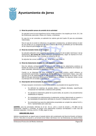 Ordenanza Protección del Medio Ambiente Página 80
1.- Nivel de presión sonora de emisión de la actividad:
Se calculará como la suma logarítmica de los niveles previstos o los exigidos por el art. 26 .2 de
las Ordenanzas, para pubs o bares con música, y discotecas.
En caso de no ser conocidos, se aplicarán los valores guía del Cuadro III para las actividades
relacionadas.
Para el caso de no existir la referencia a la actividad o instalaciones, se deberá estimar el valor
de una similar y/o su composición en base a valores de emisión acreditados por los fabricantes
de las máquinas generadoras del ruido.
2.- Nivel de inmisión límite en el receptor:
Se calculará utilizando como espectros equivalentes a los N.A.E (de la tabla I del Anexo I de las
Ordenanzas), las curvas NC (Noise Criterium) correspondientes, según se expresa en el art.
28.2 de las Ordenanzas. Para viviendas se utilizará la NC-20.
Se adjuntan las curvas (numéricas) NC , en la Tabla I del Anexo IV.
4.- Nivel de Aislamiento Acústico de cada elemento separador:
Para los cálculos correspondientes se utilizarán los valores de los aislamientos acústicos en
bandas de octavas de los elementos separadores, utilizando datos procedentes de ensayos de
estos materiales, obtenidos de laboratorios oficiales.
Cuando no se dispongan de estos espectros de aislamiento acústico, podrá utilizarse un
procedimiento aproximado, basado en las Curvas STC (Sound Transmission Class), cuyo valor
coincida con el de aislamiento Ra en dBA tomado de los datos existentes en el anexo 3 de la
NBE-CA 88 para elementos constructivos horizontales y verticales. Se adjuntan dichas curvas
(numéricas) STC en la tabla II del Anexo IV
6.- Descripción del Incremento de Aislamiento a proyectar:
Si fuese necesario incrementar el aislamiento acústico, se procederá de la siguiente forma:
 Se definirán los sistemas de paredes dobles o múltiples afectadas, especificando
composición de materiales y distancia entre paredes.
 Se calculará el aislamiento global de la pared doble, de acuerdo a los procedimientos
establecidos al respecto.
 Se comprobará que efectivamente el aislamiento acústico determinado es superior a
las necesidades de aislamiento definidas en el punto 3 (Aislamiento necesario)
 Se comprobará que para los aislamientos proyectados se cumplen los valores N.A.E y
N.E.E. representados para cada caso.
ADEMÁS, para las actividades referidas en el art. 18.1.b. y18.1.c (nivel de emisión > 90 dBA) de las
Ordenanzas, respecto a viviendas, se exigirá unos aislamientos acústicos normalizados a ruido rosa del
elemento separador, mínimos, de 65 o 75 dBA, según el caso.
ANÁLISIS DEL N.E.E.
Idéntico procedimiento se seguirá para el estudio teórico del cumplimiento del Nivel de Emisión al Exterior
(N.E.E.). Para ello en el punto 2, se tomarán de la Tabla 2 del Anexo I de las Ordenanzas, los valores límites
 