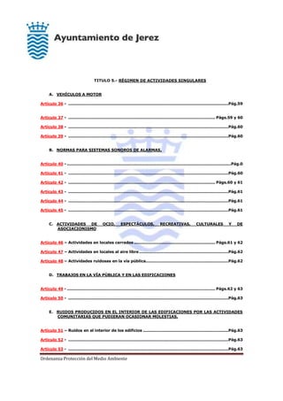 Ordenanza Protección del Medio Ambiente
TITULO 5.- RÉGIMEN DE ACTIVIDADES SINGULARES
A. VEHÍCULOS A MOTOR
Artículo 36 - ..........................................................................................................................Pág.59
Artículo 37 - ................................................................................................................ Págs.59 y 60
Artículo 38 - ..........................................................................................................................Pág.60
Artículo 39 - ..........................................................................................................................Pág.60
B. NORMAS PARA SISTEMAS SONOROS DE ALARMAS.
Artículo 40 - .............................................................................................................................Pág.0
Artículo 41 - ..........................................................................................................................Pág.60
Artículo 42 - ................................................................................................................ Págs.60 y 61
Artículo 43 - ..........................................................................................................................Pág.61
Artículo 44 - ..........................................................................................................................Pág.61
Artículo 45 - ..........................................................................................................................Pág.61
C. ACTIVIDADES DE OCIO, ESPECTÁCULOS, RECREATIVAS, CULTURALES Y DE
ASOCIACIONISMO
Artículo 46 – Actividades en locales cerrados .............................................................. Págs.61 y 62
Artículo 47 – Actividades en locales al aire libre....................................................................Pág.62
Artículo 48 – Actividades ruidosas en la vía pública...............................................................Pág.62
D. TRABAJOS EN LA VÍA PÚBLICA Y EN LAS EDIFICACIONES
Artículo 49 - ................................................................................................................. Págs.62 y 63
Artículo 50 - ..........................................................................................................................Pág.63
E. RUIDOS PRODUCIDOS EN EL INTERIOR DE LAS EDIFICACIONES POR LAS ACTIVIDADES
COMUNITARIAS QUE PUDIERAN OCASIONAR MOLESTIAS.
Artículo 51 – Ruidos en el interior de los edificios .................................................................Pág.63
Artículo 52 - ..........................................................................................................................Pág.63
Artículo 53 - ..........................................................................................................................Pág.63
 