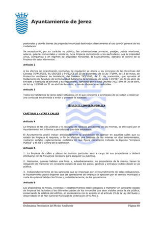 Ordenanza Protección del Medio Ambiente Página 88
peatonales y demás bienes de propiedad municipal destinados directamente al uso común general de los
ciudadanos.
Se exceptuarán, por su carácter no público, las urbanizaciones privadas, pasajes, patios interiores,
solares, galerías comerciales y similares, cuya limpieza corresponde a los particulares, sea la propiedad
única, compartida o en régimen de propiedad horizontal. El Ayuntamiento, ejercerá el control de la
limpieza de estos elementos.
Artículo 2
A los efectos de incardinación normativa, la regulación se atiene a los principios de las Directivas del
Consejo 75/442/CEE, 91/156/CEE y 94/62/CE de 20 de diciembre; de la Ley 7/1994, de 18 de mayo, de
Protección Ambiental de Andalucía; del Decreto 283/1995, de 21 de noviembre, que aprueba el
Reglamento de Residuos de la Comunidad Autónoma de Andalucía, de la Ley 11/1997, de 24 de abril, de
Envases y Residuos de Envases y su Reglamento, aprobado por el Real Decreto 782/1998 de 30 de abril,
de la Ley 10/1998 de 21 de abril de Residuos, y demás disposiciones aplicables.
Artículo 3
Todos los habitantes de Jerez están obligados, en lo que concierne a la limpieza de la ciudad, a observar
una conducta encaminada a evitar y prevenir la suciedad.
TÍTULO II. LIMPIEZA PÚBLICA
CAPÍTULO 1 - VÍAS Y CALLES
Artículo 4
La limpieza de las vías públicas y la recogida de residuos procedente de las mismas, se efectuará por el
Ayuntamiento en la forma y periodicidad que éste establezca.
El Ayuntamiento podrá indicar anticipadamente la prohibición de aparcar en aquellas calles que su
estado de limpieza lo requiera, a fin de efectuar una limpieza de las mismas en días determinados,
mediante señales reglamentarias portátiles en que figure claramente indicada la leyenda "Limpieza
Pública" y el día y la hora de la operación.
Artículo 5
1. La limpieza de calles y plazas de dominio particular será a cargo de sus propietarios y deberá
efectuarse con la frecuencia necesaria para asegurar su pulcritud.
2. Asimismo, quienes habiten una finca y, subsidiariamente, los propietarios de la misma, tienen la
obligación de mantener en constante estado de aseo los patios, jardines y entradas visibles desde la vía
pública.
3. Independientemente de las sanciones que se impongan por el incumplimiento de estas obligaciones,
el Ayuntamiento podrá disponer que las operaciones de limpieza se ejecuten por el servicio municipal a
costa de quienes habiten las fincas y, subsidiariamente, de los propietarios.
Artículo 6
Los propietarios de fincas, viviendas y establecimientos están obligados a mantener en constante estado
de limpieza las fachadas y las diferentes partes de los inmuebles que sean visibles desde la vía pública,
conservando la estética del edificio, en consonancia con lo exigido en el artículo 19 de la Ley del Suelo y
desarrollado en el Plan General Municipal de Ordenación (P.G.M.O.).
 