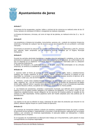 Ordenanza Protección del Medio Ambiente Página 89
Artículo 7
La limpieza de los escaparates, puertas, toldos o cortinas de los comercios se realizará antes de las 10
horas, siempre sin entorpecer el tráfico y recogiendo los residuos originados.
La limpieza de balcones y terrazas, así como el riego de las plantas, se realizará entre las 21 y las 10
horas.
Artículo 8
Los propietarios o titulares de inmuebles, monumentos, quioscos, etc., cuidarán de mantener limpios los
exteriores y fachadas de cualquier tipo de anuncio que no sea el específico de una profesión o actividad
mercantil.
Únicamente se permitirá la colocación de carteles o anuncios en los sitios destinados a este fin, siempre
que, además, estén amparados por la preceptiva licencia concedida por el Órgano Municipal
Competente.
Artículo 9
Durante los períodos electorales legislativos y aquellos otros de participación ciudadana, en los que sea
pertinente la realización de propaganda y publicidad, el Ayuntamiento adoptará, de conformidad con lo
que se disponga en la respectiva normativa, espacios exclusivamente reservados para su utilización
como soportes publicitarios.
A efectos de limitación a la publicidad exterior en el suelo urbano, no contemplado en los artículos
anteriores, se remitirá a lo establecido en el P.G.M.O.
Artículo 10
1. Quienes estén al frente de puestos de venta, quioscos, garitas, cafés, bares y establecimientos
análogos que ocupen superficie en la vía pública, vienen obligados a conservar el espacio en que
desarrollan su cometido y sus proximidades en perfecto estado de limpieza durante el ejercicio de la
actividad y cuidar que, una vez terminada ésta, queden limpios.
2. Asimismo, cuando estos establecimientos dispongan de autorización para ocupar la vía pública con
sillas, veladores, etc., una vez terminada la actividad y a efectos de facilitar las operaciones de baldeo
de las calles, deberán retirar y guardar estos elementos dentro del local; si por circunstancias especiales
no pudiera llevarse a efecto, se apilarán de manera que obstaculicen lo menos posible.
3. Los titulares de concesiones, arriendos o autorización municipal, que disfruten de la ocupación de
espacios en la vía pública quedan obligados a la instalación de papeleras, a su cuenta y cargo, en sus
respectivos establecimientos, siendo obligación de los servicios de limpieza pública la recogida de los
residuos en ellas depositados. Dichas papeleras serán del modelo adoptado para vías públicas por el
Ayuntamiento.
Artículo 11
Los lugares en los que se efectúe la carga o descarga de toda clase de productos que ensucien la vía
pública, deberán dejarse limpios en cuanto finalice la operación.
Artículo 12
Las empresas de transportes públicos cuidarán de mantener completamente limpio de grasas y aceites
el pavimento de las paradas y, especialmente, el principio y final del trayecto, realizando por sus propios
medios o por concierto con empresas especializadas, el adecuado baldeo con detergentes o medios
apropiados para su limpieza.
En el supuesto de incumplimiento se efectuará este trabajo por el Ayuntamiento, quién pasará el cargo
correspondiente a la empresa responsable.
 