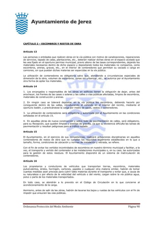 Ordenanza Protección del Medio Ambiente Página 90
CAPÍTULO 2 – ESCOMBROS Y RESTOS DE OBRA
Artículo 13
Las personas o entidades que realicen obras en la vía pública con motivo de canalizaciones, reparaciones
de servicios, tapado de calas, plantaciones, etc., deberán realizar dichas obras en el espacio acotado que
les sea fijado en el oportuno permiso municipal, previo abono de las tasas correspondientes, dejando los
materiales necesarios dentro de dicho espacio y depositando todos los materiales no compactos, como
escombros, arenas, gravas, etc., en el interior de contenedores que permitan su vaciado o carga en
camiones, sin que puedan dichas materias ser esparcidas en la vía pública.
La utilización de contenedores es obligatoria salvo que, atendiendo a circunstancias especiales de
dimensión de la obra, volumen de escombros, zonas sin urbanizar, etc., se autorice por el Ayuntamiento
otra forma de apilar los materiales.
Artículo 14
1. Los encargados o responsables de las obras en edificios tienen la obligación de dejar, antes del
anochecer, los frentes de las casas o solares y las calles o vías públicas afectadas, limpios de escombros,
materiales de construcción y arenas.
2. En ningún caso se tolerará depositar en la vía pública los escombros, debiendo hacerlo por
consiguiente dentro de las vallas, introduciendo el vehículo en el interior del recinto, mediante el
oportuno badén, y practicándose la carga por medio de sacos, cestos o contenedores.
3. La utilización de contenedores será obligatoria y autorizada por el Ayuntamiento en las condiciones
señaladas en el artículo 15.
4. En aquellas obras de nueva construcción y sobre todo de pavimentación de calles, será obligatorio,
para su Recepción, que queden limpias y exentas de gravilla, ya que su existencia dificulta las tareas de
pavimentación y resultan peligrosas para el tráfico rodado.
Artículo 15
El Ayuntamiento, en el ejercicio de sus competencias, realizará actuaciones disciplinarias en aquellos
contenedores de restos de obra que no cumplan los requisitos legalmente establecidos en lo que a
tamaño, forma, condiciones de ubicación y normas de instalación y retirada, se refiere.
Con el fin de evitar los vertidos incontrolados de escombros en nuestro término municipal y facilitar, a la
vez, el transporte y vertido del contenedor a las instalaciones municipales o, en su caso, las autorizadas
para la gestión de estos residuos. El Ayuntamiento dispondrá de un sistema de matriculación de
contenedores.
Artículo 16
Los propietarios y conductores de vehículos que transportan tierras, escombros, materiales
pulverulentos, áridos, hormigón, cartones, papeles o cualquier otra materia similar, habrán de tomar
cuantas medidas sean precisas para cubrir tales materias durante el transporte y evitar que, a causa de
su naturaleza o por efecto de la velocidad del vehículo o del viento, caigan sobre la vía pública agua,
polvo o parte de los materiales transportados.
En todo caso, se atendrán a lo previsto en el Código de Circulación en lo que concierne al
acondicionamiento de la carga.
Asimismo, antes de salir de las obras, habrán de lavarse los bajos y ruedas de los vehículos con el fin de
impedir que ensucien las vías públicas.
 