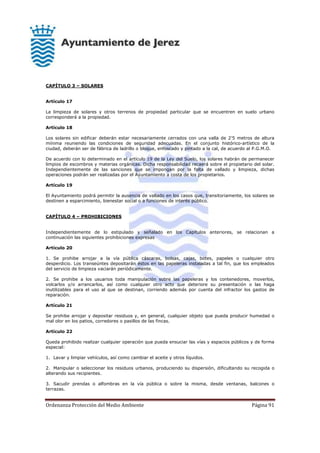 Ordenanza Protección del Medio Ambiente Página 91
CAPÍTULO 3 – SOLARES
Artículo 17
La limpieza de solares y otros terrenos de propiedad particular que se encuentren en suelo urbano
corresponderá a la propiedad.
Artículo 18
Los solares sin edificar deberán estar necesariamente cerrados con una valla de 2'5 metros de altura
mínima reuniendo las condiciones de seguridad adecuadas. En el conjunto histórico-artístico de la
ciudad, deberán ser de fábrica de ladrillo o bloque, enfoscado y pintado a la cal, de acuerdo al P.G.M.O.
De acuerdo con lo determinado en el artículo 19 de la Ley del Suelo, los solares habrán de permanecer
limpios de escombros y materias orgánicas. Dicha responsabilidad recaerá sobre el propietario del solar.
Independientemente de las sanciones que se impongan por la falta de vallado y limpieza, dichas
operaciones podrán ser realizadas por el Ayuntamiento a costa de los propietarios.
Artículo 19
El Ayuntamiento podrá permitir la ausencia de vallado en los casos que, transitoriamente, los solares se
destinen a esparcimiento, bienestar social o a funciones de interés público.
CAPÍTULO 4 – PROHIBICIONES
Independientemente de lo estipulado y señalado en los Capítulos anteriores, se relacionan a
continuación las siguientes prohibiciones expresas
Artículo 20
1. Se prohibe arrojar a la vía pública cáscaras, bolsas, cajas, botes, papeles o cualquier otro
desperdicio. Los transeúntes depositarán éstos en las papeleras instaladas a tal fin, que los empleados
del servicio de limpieza vaciarán periódicamente.
2. Se prohibe a los usuarios toda manipulación sobre las papeleras y los contenedores, moverlos,
volcarlos y/o arrancarlos, así como cualquier otro acto que deteriore su presentación o las haga
inutilizables para el uso al que se destinan, corriendo además por cuenta del infractor los gastos de
reparación.
Artículo 21
Se prohibe arrojar y depositar residuos y, en general, cualquier objeto que pueda producir humedad o
mal olor en los patios, corredores o pasillos de las fincas.
Artículo 22
Queda prohibido realizar cualquier operación que pueda ensuciar las vías y espacios públicos y de forma
especial:
1. Lavar y limpiar vehículos, así como cambiar el aceite y otros líquidos.
2. Manipular o seleccionar los residuos urbanos, produciendo su dispersión, dificultando su recogida o
alterando sus recipientes.
3. Sacudir prendas o alfombras en la vía pública o sobre la misma, desde ventanas, balcones o
terrazas.
 