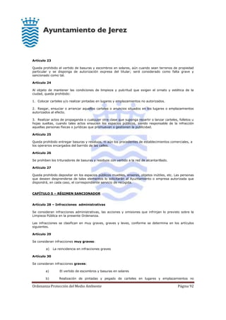 Ordenanza Protección del Medio Ambiente Página 92
Artículo 23
Queda prohibido el vertido de basuras y escombros en solares, aún cuando sean terrenos de propiedad
particular y se disponga de autorización expresa del titular; será considerado como falta grave y
sancionado como tal.
Artículo 24
Al objeto de mantener las condiciones de limpieza y pulcritud que exigen el ornato y estética de la
ciudad, queda prohibido:
1. Colocar carteles y/o realizar pintadas en lugares y emplazamientos no autorizados.
2. Rasgar, ensuciar o arrancar aquellos carteles o anuncios situados en los lugares o emplazamientos
autorizados al efecto.
3. Realizar actos de propaganda o cualquier otra clase que suponga repartir o lanzar carteles, folletos u
hojas sueltas, cuando tales actos ensucien los espacios públicos, siendo responsable de la infracción
aquellas personas físicas o jurídicas que promuevan o gestionen la publicidad.
Artículo 25
Queda prohibido entregar basuras y residuos, ni aún los procedentes de establecimientos comerciales, a
los operarios encargados del barrido de las calles.
Artículo 26
Se prohiben los trituradores de basuras y residuos con vertido a la red de alcantarillado.
Artículo 27
Queda prohibido depositar en los espacios públicos muebles, enseres, objetos inútiles, etc. Las personas
que deseen desprenderse de tales elementos lo solicitarán al Ayuntamiento o empresa autorizada que
dispondrá, en cada caso, el correspondiente servicio de recogida.
CAPÍTULO 5 – RÉGIMEN SANCIONADOR
Artículo 28 – Infracciones administrativas
Se consideran infracciones administrativas, las acciones y omisiones que infrinjan lo previsto sobre la
Limpieza Pública en la presente Ordenanza.
Las infracciones se clasifican en muy graves, graves y leves, conforme se determina en los artículos
siguientes.
Artículo 29
Se consideran infracciones muy graves:
a) La reincidencia en infracciones graves
Artículo 30
Se consideran infracciones graves:
a) El vertido de escombros y basuras en solares
b) Realización de pintadas y pegado de carteles en lugares y emplazamientos no
 
