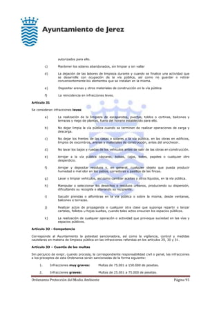 Ordenanza Protección del Medio Ambiente Página 93
autorizados para ello.
c) Mantener los solares abandonados, sin limpiar y sin vallar
d) La dejación de las labores de limpieza durante y cuando se finalice una actividad que
se desarrolle con ocupación de la vía pública, así como no guardar o retirar
convenientemente los elementos que se instalan en la misma.
e) Depositar arenas y otros materiales de construcción en la vía pública
f) La reincidencia en infracciones leves.
Artículo 31
Se consideran infracciones leves:
a) La realización de la limpieza de escaparates, puertas, toldos o cortinas, balcones y
terrazas y riego de plantas, fuera del horario establecido para ello.
b) No dejar limpia la vía pública cuando se terminen de realizar operaciones de carga y
descarga.
c) No dejar los frentes de las casas o solares y la vía pública, en las obras en edificios,
limpios de escombros, arenas y materiales de construcción, antes del anochecer.
d) No lavar los bajos y ruedas de los vehículos antes de salir de las obras en construcción.
e) Arrojar a la vía pública cáscaras, bolsas, cajas, botes, papeles o cualquier otro
desperdicio.
f) Arrojar y depositar residuos y, en general, cualquier objeto que pueda producir
humedad o mal olor en los patios, corredores o pasillos de las fincas.
g) Lavar y limpiar vehículos, así como cambiar aceites y otros líquidos, en la vía pública.
h) Manipular o seleccionar los desechos o residuos urbanos, produciendo su dispersión,
dificultando su recogida o alterando su recipiente.
i) Sacudir prendas o alfombras en la vía pública o sobre la misma, desde ventanas,
balcones o terrazas.
j) Realizar actos de propaganda o cualquier otra clase que suponga repartir o lanzar
carteles, folletos u hojas sueltas, cuando tales actos ensucien los espacios públicos.
k) La realización de cualquier operación o actividad que provoque suciedad en las vías y
espacios públicos.
Artículo 32 - Competencia
Corresponde al Ayuntamiento la potestad sancionadora, así como la vigilancia, control y medidas
cautelares en materia de limpieza pública en las infracciones referidas en los artículos 29, 30 y 31.
Artículo 33 – Cuantía de las multas
Sin perjuicio de exigir, cuando proceda, la correspondiente responsabilidad civil o penal, las infracciones
a los preceptos de esta Ordenanza serán sancionadas de la forma siguiente:
1. Infracciones muy graves: Multas de 75.001 a 150.000 de pesetas.
2. Infracciones graves: Multas de 25.001 a 75.000 de pesetas.
 