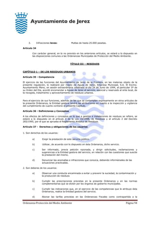 Ordenanza Protección del Medio Ambiente Página 94
3. Infracciones leves: Multas de hasta 25.000 pesetas.
Artículo 34
Con carácter general, en lo no previsto en los anteriores artículos, se estará a lo dispuesto en
las disposiciones comunes a las Ordenanzas Municipales de Protección del Medio Ambiente.
TÍTULO III – RESIDUOS
CAPÍTULO 1 – DE LOS RESIDUOS URBANOS
Artículo 35 - Competencia
El ejercicio de las funciones del Ayuntamiento de Jerez de la Frontera, en las materias objeto de la
presente regulación, lo realizará por medio de Aguas de Jerez, Empresa Municipal, S.A. El Excmo.
Ayuntamiento Pleno, en sesión extraordinaria celebrada el día 24 de Junio de 1994, al particular 5º de
su Orden del Día, acordó encomendar a Aguas de Jerez el servicio, esencial y reservado al ente local, de
la recogida, tratamiento y aprovechamiento de residuos urbanos.
Para el ejercicio de sus funciones, además de las que se contemplan expresamente en otros artículos de
la presente Ordenanza, la Entidad gestora tendrá las atribuciones en cuanto a la inspección y vigilancia
del cumplimiento de cuanto contiene el presente Capítulo.
Artículo 36 - Definiciones y Conceptos
A los efectos de definiciones y conceptos en lo que a gestión e instalaciones de residuos se refiere, se
estará a lo dispuesto en el artículo 3 de la Ley 10/1998, de Residuos y el artículo 2 del Decreto
283/1995, por el que se aprueba el Reglamento Andaluz de Residuos.
Artículo 37 - Derechos y obligaciones de los usuarios
1. Son derechos de los usuarios:
a) Exigir la prestación de este servicio público.
b) Utilizar, de acuerdo con lo dispuesto en ésta Ordenanza, dicho servicio.
c) Ser informado, previa petición razonada, y dirigir solicitudes, reclamaciones y
sugerencias a la Entidad gestora del servicio, en relación con las cuestiones que suscite
la prestación del mismo.
d) Denunciar las anomalías e infracciones que conozca, debiendo informárseles de las
actuaciones practicadas.
2. Son deberes de los usuarios:
a) Observar una conducta encaminada a evitar y prevenir la suciedad, la contaminación y
la producción de residuos
b) Cumplir las prescripciones previstas en la presente Ordenanza y en las normas
complementarias que se dicten por los órganos de gobierno municipales.
c) Cumplir las indicaciones que, en el ejercicio de las competencias que le atribuye ésta
Ordenanza, realice la Entidad gestora del servicio.
d) Abonar las tarifas previstas en las Ordenanzas Fiscales como contrapartida a la
 