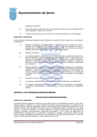 Ordenanza Protección del Medio Ambiente Página 95
prestación del servicio.
e) Abonar los gastos ocasionados por las ejecuciones subsidiarias que la Entidad gestora
se vea obligada a realizar en su nombre.
f) Cumplir las sanciones que, por infracción a la presente Ordenanza, se les impongan.
Artículo 38 - Exclusiones
Queda excluida del presente Capítulo de esta Ordenanza, la gestión de los residuos que a continuación
se relacionan:
a) Residuos catalogados como peligrosos en el Catálogo Europeo de Residuos (C.E.R.),
aprobado por la Comisión por Decisión 94/3/CE, de 20 de diciembre de 1993, y
publicado por la Resolución de 17 de noviembre de 1998, de la Dirección General de
Calidad y Evaluación Ambiental del Ministerio de Medio Ambiente.
b) Residuos radiactivos.
c) Los residuos orgánicos procedentes de actividades agrícolas o ganaderas, productos en
fase de explotación y que se depositen en suelo calificado como no urbanizable (es el
caso de las siembras y el estiércol). También se excluyen los residuos agrícolas y
ganaderos considerados como peligrosos por la legislación vigente, así como los
envases que contengan productos aplicados a la agricultura catalogados, igualmente,
como peligrosos.
d) Residuos biológicos y sanitarios procedentes de actividades sanitarias, de investigación
o fabricación que contengan una composición biológica, deban someterse a tratamiento
específico y tengan la consideración de peligrosos o radioactivos. Se exceptúan los
residuos peligrosos sanitarios inertizados mediante la incineración que no constituyan
un peligro real ni potencial pudiéndose gestionar por la vía general de los residuos
urbanos.
e) Maquinaria, equipo y vehículos industriales abandonados.
f) Los residuos industriales no inertes y los industriales considerados como peligrosos.
g) Los residuos contemplados en la Ley 22/1973, de Minas, las emisiones a la atmósfera,
los vertidos al alcantarillado, a cursos de agua y al mar regulados por la legislación
vigente.
CAPÍTULO 2 – DE LA RECOGIDA DE RESIDUOS URBANOS
Sección Primera. Disposiciones Generales.
Artículo 39 - Regulación
El presente Capítulo regula las condiciones en las cuales el Excmo. Ayuntamiento de Jerez, a través de la
empresa gestora, prestará y el usuario utilizará los distintos servicios destinados a la gestión de los
residuos urbanos, quedando englobadas dentro de este concepto las actividades encaminadas a dar a los
mismos el destino más adecuado, de acuerdo con sus características para la protección de la salud
humana, los recursos naturales y el medio ambiente. En general, comprenderá las operaciones de
recogida, transporte, almacenamiento, tratamiento, eliminación y, en su caso, las operaciones de
transformación necesarias para su reutilización, recuperación, reciclaje y valorización. Dentro de este
mismo concepto de gestión se encuentra incluida la vigilancia de todas estas actividades, así como la
vigilancia de los lugares de depósito o vertido después de su cierre.
 
