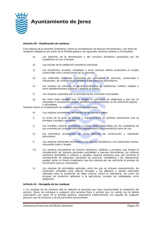 Ordenanza Protección del Medio Ambiente Página 96
Artículo 40 - Clasificación de residuos
A los efectos de la presente Ordenanza, tienen la consideración de basuras domiciliarias y, por tanto de
recepción obligatoria por parte de la Entidad gestora, los siguientes residuos urbanos o municipales:
a) Los desechos de la alimentación y del consumo doméstico producidos por los
ciudadanos en sus viviendas.
b) Las cenizas de la calefacción doméstica individual.
c) Los envoltorios, envases, embalajes y otros residuos sólidos producidos en locales
comerciales como consecuencia de su actividad.
d) Los materiales residuales producidos por actividades de servicios, comerciales e
industriales, de características similares a los desechos domiciliarios.
e) Los residuos de consumo en general producidos en residencias, hoteles, colegios y
otros establecimientos públicos o abiertos al público.
f) Los residuos originados por la actividad de los mercados municipales.
g) Así como todos aquéllos que no tengan la calificación de peligrosos y que por su
naturaleza o composición puedan asimilarse a los producidos en los anteriores lugares
o actividades.
También tienen la consideración de residuos urbanos los siguientes:
h) Los residuos procedentes del barrido de las aceras y calles.
i) La broza de la poda de árboles y mantenimiento de jardines particulares que se
entregue troceada y en bolsas.
j) Los muebles, enseres domésticos y trastos viejos desechados por los ciudadanos de
sus viviendas así como los vehículos abandonados y los neumáticos fuera de uso.
k) Los escombros procedentes de obras menores de construcción y reparación
domiciliaria.
l) Los residuos industriales asimilables a las basuras domésticas y los industriales inertes,
incluyendo lodos y fangos.
m) Los residuos procedentes de Centros Sanitarios, públicos o privados, que tengan la
consideración de residuos generales asimilables a basuras domiciliarias, los residuos
sanitarios asimilables a urbanos y aquellos residuos sanitarios que, aún teniendo la
consideración de peligrosos (excluidos los químicos, citostáticos y los radioactivos)
puedan recibir el mismo tratamiento que los urbanos por ser suficiente el proceso de
incineración para su inertización.
n) Los residuos de actividades agrícolas, entre los que se incluyen expresamente, los
substratos utilizables para cultivos forzados y los plásticos y demás materiales
utilizados para la protección de tales cultivos contra la intemperie, así como los
envases de productos aplicados a la agricultura, excepto los catalogados como
peligrosos.
Artículo 41 - Recogida de los residuos
1.-La recogida de los residuos sólo la realizará el personal que tiene encomendada la prestación del
servicio. Quien los entregue a cualquier otra persona física o jurídica que no cuente con la debida
autorización por parte de la Entidad gestora, responderá solidariamente con aquella de cualquier
perjuicio que se produzca y de las sanciones que procedan.
 