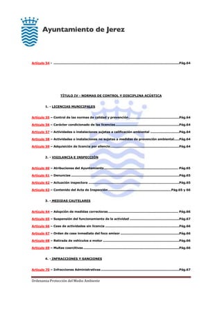 Ordenanza Protección del Medio Ambiente
Artículo 54 - ..........................................................................................................................Pág.64
TÍTULO IV - NORMAS DE CONTROL Y DISCIPLINA ACÚSTICA
1. - LICENCIAS MUNICIPALES
Artículo 55 – Control de las normas de calidad y prevención.................................................Pág.64
Artículo 56 – Carácter condicionado de las licencias..............................................................Pág.64
Artículo 57 – Actividades o instalaciones sujetas a calificación ambiental ............................Pág.64
Artículo 58 – Actividades o instalaciones no sujetas a medidas de prevención ambiental.....Pág.64
Artículo 59 – Adquisición de licencia por silencio...................................................................Pág.64
2. - VIGILANCIA E INSPECCIÓN
Artículo 60 – Atribuciones del Ayuntamiento........................................................................ Pág.65
Artículo 61 – Denuncias .........................................................................................................Pág.65
Artículo 62 – Actuación inspectora ........................................................................................Pág.65
Artículo 63 – Contenido del Acta de Inspección.............................................................Pág.65 y 66
3. - MEDIDAS CAUTELARES
Artículo 64 – Adopción de medidas correctoras.................................................................... Pág.66
Artículo 65 – Suspensión del funcionamiento de la actividad ................................................Pág.67
Artículo 66 – Cese de actividades sin licencia ........................................................................Pág.66
Artículo 67 – Orden de cese inmediato del foco emisor .........................................................Pág.66
Artículo 68 – Retirada de vehículos a motor ..........................................................................Pág.66
Artículo 69 – Multas coercitivas .............................................................................................Pág.66
4. - INFRACCIONES Y SANCIONES
Artículo 70 – Infracciones Administrativas ............................................................................Pág.67
 