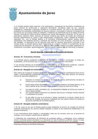 Ordenanza Protección del Medio Ambiente Página 97
2.-La Entidad gestora podrá autorizar a los productores o poseedores de escombros procedentes de
obras menores de construcción y reparación domiciliaria, neumáticos fuera de uso, residuos
hospitalarios, industriales y agrícolas incluidos en el artículo anterior, así como a los productores o
poseedores de cantidades considerables de residuos urbanos o municipales en general, el transporte de
las mismas por sus propios medios al vertedero o instalación de tratamiento que se le indique de forma
expresa, corriendo los costes de dicho transporte por cuenta del poseedor o productor. En tal caso, la
autorización implicará utilizar vehículos de tracción mecánica que habrán de cumplir las condiciones
técnicas reglamentarias en cuanto a caja, estanqueidad, compactación, ruidos, facilidad de limpieza,
seguridad, etc., que la Entidad gestora y la normativa medioambiental vigente pudiera exigir,
ajustándose a los adelantos técnicos y sanitarios del momento, así como al horario y recorrido que le
sea señalado. La autorización de los vehículos para este fin requerirá autorización municipal y una
revisión anual. La Entidad gestora podrá inspeccionar en cualquier momento el cumplimiento de las
condiciones de transporte, así como de su ubicación para aquellos residuos que deban depositarse en
instalaciones municipales. Igualmente, podrá solicitar y recibir cualquier tipo de información al respecto.
Sección Segunda. Modalidades de Prestación del Servicio
Artículo 42 - Frecuencia y horarios.
1.-La Entidad gestora establecerá la recogida de los residuos urbanos o municipales, en todas sus
modalidades, con la frecuencia que, en aras de un mejor servicio, considere más idónea.
2.-Los servicios técnicos de la Entidad gestora harán públicos, con la suficiente antelación, cualquier
cambio en el horario, la forma o la frecuencia de la prestación de los distintos servicios.
Artículo 43 - Recogida sin contenedores
Este sistema de recogida se empleará en aquellas zonas que, por motivos de características físicas de los
viales o recomendaciones urbanísticas, determine la Entidad gestora. Para este sistema, los usuarios
tendrán las siguientes obligaciones:
a) Depositar los residuos en el interior de bolsas de plástico perfectamente cerradas de
manera que no produzcan derrames.
b) Dichas bolsas serán depositadas, en el horario que establezca la Entidad gestora, en la
acera, delante de las viviendas o lugar donde se indique por parte de la misma.
c) Las cajas de cartón, embalajes, etc., se depositarán dobladas de forma que ocupen el
menor espacio posible.
d) Los usuarios deberán abstenerse de depositar basuras que contengan residuos líquidos
o susceptibles de licuarse.
e) En las calles en que no se permita o resulte imposible la circulación rodada de los
vehículos de recogida, los usuarios trasladarán por sus propios medios los residuos a
los puntos indicados por la Entidad gestora.
Artículo 44 - Recogida mediante contenedores
1.-En las zonas en las que la Entidad gestora tenga establecido el servicio de recogida de basuras
mediante contenedores, los usuarios estarán obligados a usarlos en las condiciones establecidas en la
presente Ordenanza.
2.-Los contenedores serán tratados y manipulados, tanto por los usuarios como por el personal de
recogida, con el necesario cuidado para no dañarlos.
3.-Tratándose los contenedores de elementos de propiedad pública, y catalogados como mobiliario
urbano, la Entidad gestora procederá a su renovación en caso de deterioro, pudiendo imputar el cargo
correspondiente al usuario cuando haya quedado inutilizado para el servicio por su uso indebido.
 