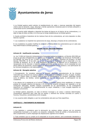 Ordenanza Protección del Medio Ambiente Página 98
4.-La Entidad gestora podrá solicitar el establecimiento de vados y reservas especiales del espacio
urbano para la ubicación, carga, descarga y demás operaciones necesarias para la correcta utilización y
conservación de los contenedores de basura.
5.-Los usuarios están obligados a depositar las bolsas de basura en el interior de los contenedores, y a
dejar la tapa de éstos cerrada, en la hora que se tenga establecida por la Entidad gestora.
6.-Queda prohibido el abandono de los residuos fuera de los contenedores, así como depositar en ellos
basuras a granel.
7.-Los ciudadanos no impedirán las operaciones de carga, descarga y limpieza de los contenedores.
8.-Los ciudadanos no pueden modificar la ubicación y localización de los contenedores que en cada caso
haya determinado la Entidad gestora.
Sección Tercera. Recogida Selectiva
Artículo 45 - Justificación normativa
La Ley 7/1994 de Protección Ambiental de la Comunidad Autónoma Andaluza y el Decreto 283/1995 por
el que se aprueba el Reglamento de residuos que la desarrolla, adaptada a las Directivas 75/442/CEE y
91/156/CEE, así como la Ley 11/1997 de 24 de abril, de Envases y Residuos de Envases y el Real
Decreto 782/1998, de 30 de abril, por el que se aprueba el Reglamento que la desarrolla y la Ley
10/1998 de Residuos, de 21 de abril, establecen los objetivos de fomento de la reutilización y la
recuperación de los recursos o materias primas contenidas en los residuos y de la necesidad de una
eficaz política de prevención, encaminadas a un aprovechamiento de los residuos y una optimización de
los recursos energéticos y de materias primas.
Artículo 46 - Recogida selectiva
1.-Conceptuación. Se considera selectiva la recogida efectuada separadamente de los diversos
materiales que componen los residuos urbanos, siendo éstos principalmente el vidrio, el papel, muebles,
enseres y trastos viejos, la materia orgánica para su transformación en compost, materiales inertes
como el plástico, los textiles; siendo necesaria, en fase de prerrecogida, la participación de los
ciudadanos.
A los efectos de lo establecido en el artículo anterior, la Entidad gestora tiene establecido un sistema
gradual de recogida selectiva de basuras, a fin de que los usuarios entreguen por separado y en las
condiciones adecuadas, aquellos residuos susceptibles de ser aprovechados, en los contenedores
específicos ya instalados y que paulatinamente se vayan instalando, o cuya recogida específica se
considere conveniente.
La Entidad gestora dispondrá, en todo el término municipal o en zonas o sectores determinados,
contenedores específicos para cada tipo de residuo y arbitrará las normas concretas en cuanto a
horarios, frecuencia y características de la recogida.
2.-Los usuarios están obligados a usar los contenedores solo para sus fines específicos.
CAPÍTULO 3 – TRATAMIENTO DE RESIDUOS
Artículo 47.
1.-Los depósitos o vertederos para la eliminación de residuos sólidos urbanos son de exclusiva
competencia municipal y, en cuanto a su situación, instalación, forma de vertido y funcionamiento, se
dará cumplimiento a cuanto dispongan las disposiciones vigentes en la materia.
2.-Todo vertedero que no cumpla con lo estipulado en el punto anterior, será considerado clandestino e
 