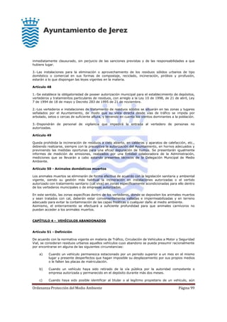 Ordenanza Protección del Medio Ambiente Página 99
inmediatamente clausurado, sin perjuicio de las sanciones previstas y de las responsabilidades a que
hubiere lugar.
3.-Las instalaciones para la eliminación o aprovechamiento de los residuos sólidos urbanos de tipo
doméstico o comercial en sus formas de compostaje, reciclado, incineración, pirólisis y pirofusión,
estarán a lo que dispongan las leyes vigentes en la materia.
Artículo 48
1.-Se establece la obligatoriedad de poseer autorización municipal para el establecimiento de depósitos,
vertederos y tratamientos particulares de residuos, con arreglo a la Ley 10 de 1998, de 21 de abril, Ley
7 de 1994 de 18 de mayo y Decreto 283 de 1995 de 21 de noviembre.
2.-Los vertederos e instalaciones de tratamiento de residuos sólidos se situarán en las zonas y lugares
señalados por el Ayuntamiento, de modo que su vista directa desde vías de tráfico se impida por
arbolado, setos o cercas de suficiente altura, y teniendo en cuenta los vientos dominantes a la población.
3.-Dispondrán de personal de vigilancia que impedirá la entrada al vertedero de personas no
autorizadas.
Artículo 49
Queda prohibida la incineración de residuos a cielo abierto, en calderas y aparatos de calefacción, etc.,
debiendo realizarse, siempre con la preceptiva la autorización del Ayuntamiento, en hornos adecuados y
previniendo las medidas oportunas para una eficaz depuración de humos. Se presentarán igualmente
informes de medición de emisiones, realizados por una Entidad colaboradora de la Administración,
mediciones que se llevarán a cabo estando presentes técnicos de la Delegación Municipal de Medio
Ambiente.
Artículo 50 - Animales domésticos muertos
Los animales muertos se eliminarán de forma efectiva de acuerdo con la legislación sanitaria y ambiental
vigente, siendo su gestión más habitual la incineración en instalaciones autorizadas o el vertido
autorizado con tratamiento sanitario (cal viva) en zonas específicamente acondicionadas para ello dentro
de los vertederos municipales o de empresas autorizadas.
En este sentido, las zonas específicas dentro de los vertederos, donde se depositen los animales muertos
y sean tratados con cal, deberán estar convenientemente valladas e impermeabilizadas y en terreno
adecuado para evitar la contaminación de las capas freáticas o cualquier daño al medio ambiente.
Asimismo, el enterramiento se efectuará a suficiente profundidad para que animales carnívoros no
puedan acceder a los animales muertos.
CAPÍTULO 4 - VEHÍCULOS ABANDONADOS
Artículo 51 - Definición
De acuerdo con la normativa vigente en materia de Tráfico, Circulación de Vehículos a Motor y Seguridad
Vial, se consideran residuos urbanos aquellos vehículos cuyo abandono se pueda presumir racionalmente
por encontrarse en alguna de las siguientes circunstancias:
a) Cuando un vehículo permanezca estacionado por un periodo superior a un mes en el mismo
lugar y presente desperfectos que hagan imposible su desplazamiento por sus propios medios
o le falten las placas de matriculación.
b) Cuando un vehículo haya sido retirado de la vía pública por la autoridad competente o
empresa autorizada y permanecido en el depósito durante más dos meses.
c) Cuando haya sido posible identificar al titular o al legítimo propietario de un vehículo, aún
 