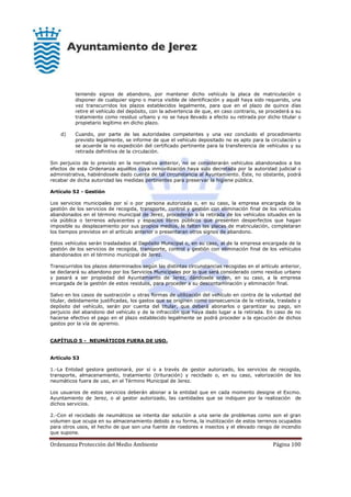 Ordenanza Protección del Medio Ambiente Página 100
teniendo signos de abandono, por mantener dicho vehículo la placa de matriculación o
disponer de cualquier signo o marca visible de identificación y aquél haya sido requerido, una
vez transcurridos los plazos establecidos legalmente, para que en el plazo de quince días
retire el vehículo del depósito, con la advertencia de que, en caso contrario, se procederá a su
tratamiento como residuo urbano y no se haya llevado a efecto su retirada por dicho titular o
propietario legítimo en dicho plazo.
d) Cuando, por parte de las autoridades competentes y una vez concluido el procedimiento
previsto legalmente, se informe de que el vehículo depositado no es apto para la circulación y
se acuerde la no expedición del certificado pertinente para la transferencia de vehículos y su
retirada definitiva de la circulación.
Sin perjuicio de lo previsto en la normativa anterior, no se considerarán vehículos abandonados a los
efectos de esta Ordenanza aquéllos cuya inmovilización haya sido decretada por la autoridad judicial o
administrativa, habiéndosele dado cuenta de tal circunstancia al Ayuntamiento. Éste, no obstante, podrá
recabar de dicha autoridad las medidas pertinentes para preservar la higiene pública.
Artículo 52 - Gestión
Los servicios municipales por sí o por persona autorizada o, en su caso, la empresa encargada de la
gestión de los servicios de recogida, transporte, control y gestión con eliminación final de los vehículos
abandonados en el término municipal de Jerez, procederán a la retirada de los vehículos situados en la
vía pública o terrenos adyacentes y espacios libres públicos que presenten desperfectos que hagan
imposible su desplazamiento por sus propios medios, le falten las placas de matriculación, completaran
los tiempos previstos en el artículo anterior o presentaran otros signos de abandono.
Estos vehículos serán trasladados al Depósito Municipal o, en su caso, al de la empresa encargada de la
gestión de los servicios de recogida, transporte, control y gestión con eliminación final de los vehículos
abandonados en el término municipal de Jerez.
Transcurridos los plazos determinados según las distintas circunstancias recogidas en el artículo anterior,
se declarará su abandono por los Servicios Municipales por lo que será considerado como residuo urbano
y pasará a ser propiedad del Ayuntamiento de Jerez, dándosele orden, en su caso, a la empresa
encargada de la gestión de estos residuos, para proceder a su descontaminación y eliminación final.
Salvo en los casos de sustracción u otras formas de utilización del vehículo en contra de la voluntad del
titular, debidamente justificadas, los gastos que se originen como consecuencia de la retirada, traslado y
depósito del vehículo, serán por cuenta del titular, que deberá abonarlos o garantizar su pago, sin
perjuicio del abandono del vehículo y de la infracción que haya dado lugar a la retirada. En caso de no
hacerse efectivo el pago en el plazo establecido legalmente se podrá proceder a la ejecución de dichos
gastos por la vía de apremio.
CAPÍTULO 5 - NEUMÁTICOS FUERA DE USO.
Artículo 53
1.-La Entidad gestora gestionará, por sí o a través de gestor autorizado, los servicios de recogida,
transporte, almacenamiento, tratamiento (trituración) y reciclado o, en su caso, valorización de los
neumáticos fuera de uso, en el Término Municipal de Jerez.
Los usuarios de estos servicios deberán abonar a la entidad que en cada momento designe el Excmo.
Ayuntamiento de Jerez, o al gestor autorizado, las cantidades que se indiquen por la realización de
dichos servicios.
2.-Con el reciclado de neumáticos se intenta dar solución a una serie de problemas como son el gran
volumen que ocupa en su almacenamiento debido a su forma, la inutilización de estos terrenos ocupados
para otros usos, el hecho de que son una fuente de roedores e insectos y el elevado riesgo de incendio
que supone.
 
