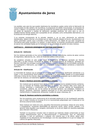 Ordenanza Protección del Medio Ambiente Página 101
Los posibles usos para los que pueden destinarse los neumáticos usados varían entre la fabricación de
recauchutados de alta calidad y de neumáticos, la preparación de asfalto recauchutado, el compuesto de
caucho y plástico, el compuesto como base de protección de balsas para aguas fecales y de vertederos,
las pistas de equitación y losetas de edificación, pantallas acústicas, así como para su uso en
establecimientos fabriles donde sean susceptibles de ser utilizados como combustibles alternativos y en
la producción de energía eléctrica.
3.-La empresa concesionaria de la retirada, depósito y, en su caso, eliminación de vehículos
abandonados, deberá informar a la entidad que en cada momento designe el Excmo. Ayuntamiento o al
gestor autorizado cuando vaya a proceder a dicha eliminación, con objeto de que sean recogidos los
neumáticos para poder proceder a su gestión. A estos efectos, la empresa concesionaria estará exenta
de abonar las cantidades fijadas por la realización de las actividades de gestión de estos residuos.
CAPÍTULO 6 - RESIDUOS GENERADOS EN CENTROS SANITARIOS
Artículo 54 - Definición
Son los residuos generados en los centros hospitalarios, clínicas, consultorios, centros de salud, centros
de diagnóstico, laboratorios, etc., tanto de titularidad pública como privada.
Se consideran incluidos en este grupo, según el Reglamento de Residuos aprobado por Decreto
283/1995 y el Plan Director Territorial de Gestión de Residuos Urbanos de Andalucía, aprobado por
Decreto 218/1999, los animales muertos y los residuos y enseres procedentes de actividades sanitarias,
de investigación o fabricación, que tengan una composición biológica y deban someterse a tratamiento
específico.
Artículo 55 - Clasificación
La diversidad de residuos que se generan en el sector hace necesaria su clasificación atendiendo a su
origen, a sus características físico-químicas o biológicas, a su peligrosidad basada en la potencialidad
infecciosa o tóxica de los mismos, según los criterios científicamente aceptados que la determinen para
cada tipo de residuos y al tratamiento necesario para su eliminación.
Grupo I. Residuos generales asimilables a urbanos.
Son residuos que se generan fuera de la actividad asistencial de los establecimientos sanitarios,
que no precisan de medidas especiales para su gestión. Son residuos tales como restos de
comida, alimentos y condimentos que se generan en cocinas, plantas de hospitalización,
comedores, cafetería, etc. de los centros de actividad sanitaria. Los embalajes, mobiliario en
desuso, jardinería, colchones, papelería generada en el área administrativa, de talleres de
mantenimiento e instalaciones, almacenes, muelles de carga y descarga, etc.
Grupo II. Residuos sanitarios asimilables a urbanos.
Son los productos como consecuencia de la actividad asistencial y/o de investigación asociada,
que no están incluidos en el grupo III al no reconocérsele peligrosidad real ni potencial en los
términos anteriormente aludidos.
Estos residuos son restos de curas, pequeñas intervenciones quirúrgicas, bolsas de orina vacías,
y empapadores, recipientes desechables de aspiración vacíos, yesos, sondas, pañales, y en
general, todos aquellos cuya recogida y eliminación no ha de ser objeto de requisitos especiales
para intervenir infecciones.
También se encuentran incluidos todo el material que habiendo estado contaminado se haya
tratado específicamente para su descontaminación o esterilización, bien en infecciones
generales, o bien en autoclaves o cualquier otro sistema que, a tal efecto, deben estar
instalados en los laboratorios de microbiología o de otra especialidad en la que se trabaja con
cultivos de agentes infecciosos.
 