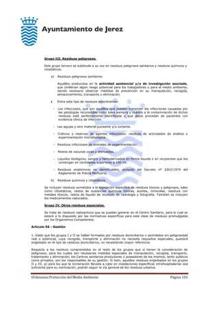 Ordenanza Protección del Medio Ambiente Página 102
Grupo III. Residuos peligrosos.
Este grupo tercero se subdivide a su vez en residuos peligrosos sanitarios y residuos químicos y
citostáticos.
a) Residuos peligrosos sanitarios.
Aquéllos producidos en la actividad asistencial y/o de investigación asociada,
que conllevan algún riesgo potencial para los trabajadores o para el medio ambiente,
siendo necesario observar medidas de prevención en su manipulación, recogida,
almacenamiento, transporte y eliminación.
 Entre este tipo de residuos encontramos:
- Los infecciosos, que son aquéllos que pueden transmitir las infecciones causadas por
las patologías reconocidas como tales siempre y cuando a la contaminación de dichos
residuos esté perfectamente identificada o que éstos procedan de pacientes con
evidencia clínica de infección.
- Las agujas y otro material punzante y/o cortante.
- Cultivos y reservas de agentes infecciosos: residuos de actividades de análisis o
experimentación microbiológica.
- Residuos infecciosos de animales de experimentación.
- Restos de vacunas vivas y atenuadas.
- Líquidos biológicos, sangre y hemoderivados en forma líquida o en recipientes que los
contengan en cantidades superiores a 100 ml.
- Residuos anatómicos no identificables, excluido del Decreto nº 2263/1974 del
Reglamento de Policía Mortuoria.
b) Residuos químicos y citostáticos.
Se incluyen residuos sometidos a la legislación específica de residuos tóxicos y peligrosos, tales
como citostáticos, restos de sustancias químicas tóxicas, aceites, minerales, residuos con
metales tóxicos, restos de líquido de revelado de radiología y fotografía. También se incluyen
los medicamentos caducados.
Grupo IV. Otros residuos especiales.
Se trata de residuos radioactivos que se puedan generar en el Centro Sanitario, para lo cual se
estará a lo dispuesto por las normativas específicas para esta clase de residuos promulgadas
por los Organismos Competentes.
Artículo 56 - Gestión
1.-Dado que los grupos I y II se hallan formados por residuos domiciliarios o asimilados sin peligrosidad
real o potencial, cuya recogida, transporte y eliminación no necesita requisitos especiales, quedará
englobado en el tipo de residuos domiciliarios, no necesitando mayor referencia.
Respecto a los residuos comprendidos en el resto de los grupos que sí tienen la consideración de
peligrosos, para los cuales son necesarias medidas especiales de manipulación, recogida, transporte,
tratamiento y eliminación, los Centros sanitarios productores o poseedores de los mismos, tanto públicos
como privados, son los responsables de su gestión. Si bien, aquellos residuos englobados en los grupos
II y III. a) para los que la incineración llevada a cabo en instalaciones específicas intrahospitalarias sea
suficiente para su inertización, podrán seguir la vía general de los residuos urbanos.
 