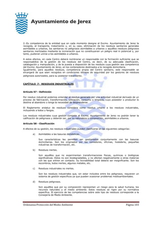 Ordenanza Protección del Medio Ambiente Página 103
2.-Es competencia de la entidad que en cada momento designe el Excmo. Ayuntamiento de Jerez la
recogida, el transporte, tratamiento y, en su caso, eliminación de los residuos sanitarios generales
asimilables a urbanos, los sanitarios no peligrosos asimilables a urbanos y aquéllos residuos peligrosos
sanitarios inertizados mediante la incineración que no constituyeran un peligro real ni potencial y, por
tanto, pudieran unirse a los asimilables a urbanos.
A estos efectos, en cada Centro deberá nombrarse un responsable con la formación suficiente que se
responsabilice de la gestión de los residuos del Centro, es decir, de su adecuada clasificación,
catalogación y manipulación, y de la puesta a disposición de los residuos cuya gestión sea competencia
del Excmo. Ayuntamiento de Jerez, en los contenedores destinados a la recogida domiciliaria.
Igualmente, para aquellos residuos, competencia propia del Centro sanitario, este responsable se
encargará de que sean recogidos en condiciones idóneas de seguridad por los gestores de residuos
peligrosos autorizados, para su posterior tratamiento.
CAPÍTULO 7- RESIDUOS INDUSTRIALES
Artículo 57 - Definición
Por residuo industrial podemos entender el residuo generado por una actividad industrial derivado de un
proceso de fabricación, transformación, utilización, consumo o limpieza, cuyo poseedor o productor lo
destina al abandono o tenga la necesidad de desprenderse.
El Reglamento andaluz de residuos considera como residuo urbano a los residuos industriales,
incluyendo a lodos y fangos.
Los residuos industriales cuya gestión compete al Excmo. Ayuntamiento de Jerez no podrán tener la
calificación de peligrosos y deberán ser, por su naturaleza o composición, asimilables a urbanos.
Artículo 58 - Clasificación
A efectos de su gestión, los residuos industriales pueden clasificarse en las siguientes categorías:
a) Asimilables a las basuras domésticas.
Sus características les permiten ser gestionados conjuntamente con las basuras
domiciliarias. Son los originados por los comedores, oficinas, hostelería, pequeñas
industrias de transformación, etc.
b) Residuos inertes.
Son aquéllos que no experimentan transformaciones físicas, químicas o biológicas
significativas. Estos no son biodegradables, y no afectan negativamente a otras materias
con las que entren en contacto. Su lixiviabilidad total deberá ser insignificante. Son los
escombros, lodos inertes, algunos metales, etc.
c) Residuos industriales no inertes.
Son los residuos industriales que, sin estar incluidos entre los peligrosos, requieren un
sistema de gestión específicos ya que pueden ocasionar problemas medioambientales.
d) Residuos peligrosos.
Son aquéllos que por su composición representan un riesgo para la salud humana, los
recursos naturales y el medio ambiente. Estos residuos se rigen por su normativa
específica. El ejercicio de las competencias sobre este tipo de residuos corresponde a la
Consejería de Medio Ambiente.
 