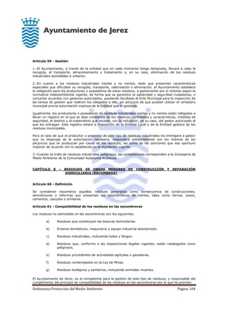 Ordenanza Protección del Medio Ambiente Página 104
Artículo 59 - Gestión
1.-El Ayuntamiento, a través de la entidad que en cada momento tenga designada, llevará a cabo la
recogida, el transporte, almacenamiento y tratamiento o, en su caso, eliminación de los residuos
industriales asimilables a urbanos.
2.-En cuanto a los residuos industriales inertes y no inertes, dado que presentan características
especiales que dificultan su recogida, transporte, valorización o eliminación, el Ayuntamiento establece
la obligación para los productores o poseedores de estos residuos, a gestionarlos por sí mismos según la
normativa medioambiental vigente, de forma que se garantice la salubridad y seguridad ciudadanas; o
concertar acuerdos con gestores autorizados, quedando facultado el Ente Municipal para la inspección de
las tareas de gestión que realicen los obligados a ello, sin perjuicio de que puedan utilizar el vertedero
municipal previa autorización expresa de la Entidad que lo gestiona.
Igualmente, los productores o poseedores de residuos industriales inertes y no inertes están obligados a
llevar un registro en el que se deje constancia de los residuos, cantidades y características, medidas de
seguridad, el destino y el tratamiento que reciben, con la indicación, en su caso, del gestor autorizado al
que los entregan. Este registro estará a disposición de la Entidad Local o de la Entidad gestora de los
residuos municipales.
Para el caso de que el productor o poseedor de este tipo de residuos industriales los entregara a gestor
que no disponga de la autorización necesaria, responderá solidariamente con los mismos de los
perjuicios que se produzcan por causa de los residuos, así como de las sanciones que sea oportuno
imponer de acuerdo con lo establecido en la legislación vigente.
3.-Cuando se trate de residuos industriales peligrosos, las competencias corresponden a la Consejería de
Medio Ambiente de la Comunidad Autónoma Andaluza.
CAPÍTULO 8 – RESIDUOS DE OBRAS MENORES DE CONSTRUCCIÓN Y REPARACIÓN
DOMICILIARIA (ESCOMBROS)
Artículo 60 - Definición
Se consideran escombros aquellos residuos generados como consecuencia de construcciones,
demoliciones o reformas que presentan las características de inertes, tales como tierras, yesos,
cementos, cascotes o similares.
Artículo 61 - Compatibilidad de los residuos en las escombreras
Los residuos no admisibles en las escombreras son los siguientes:
a) Residuos que constituyan las basuras domiciliarias.
b) Enseres domésticos, maquinaria y equipo industrial abandonado.
c) Residuos industriales, incluyendo lodos y fangos.
d) Residuos que, conforme a las disposiciones legales vigentes, están catalogados como
peligrosos.
e) Residuos procedentes de actividades agrícolas o ganaderas.
f) Residuos contemplados en la Ley de Minas.
g) Residuos biológicos y sanitarios, incluyendo animales muertos.
El Ayuntamiento de Jerez, es el competente para la gestión de este tipo de residuos, y responsable del
cumplimiento del principio de compatibilidad de los residuos en las escombreras por lo que ha previsto
 