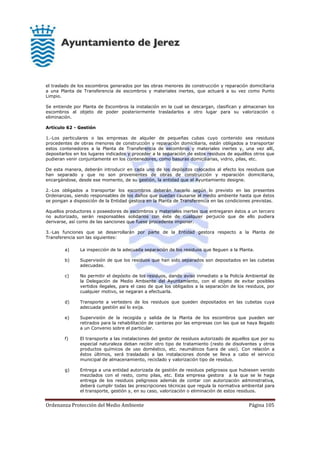 Ordenanza Protección del Medio Ambiente Página 105
el traslado de los escombros generados por las obras menores de construcción y reparación domiciliaria
a una Planta de Transferencia de escombros y materiales inertes, que actuará a su vez como Punto
Limpio.
Se entiende por Planta de Escombros la instalación en la cual se descargan, clasifican y almacenan los
escombros al objeto de poder posteriormente trasladarlos a otro lugar para su valorización o
eliminación.
Artículo 62 - Gestión
1.-Los particulares o las empresas de alquiler de pequeñas cubas cuyo contenido sea residuos
procedentes de obras menores de construcción y reparación domiciliaria, están obligados a transportar
estos contenedores a la Planta de Transferencia de escombros y materiales inertes y, una vez allí,
depositarlos en los lugares indicados y proceder a la separación de estos residuos de aquéllos otros que
pudieran venir conjuntamente en los contenedores, como basuras domiciliarias, vidrio, pilas, etc.
De esta manera, deberán introducir en cada uno de los depósitos colocados al efecto los residuos que
han separado y que no son provenientes de obras de construcción y reparación domiciliaria,
encargándose, desde ese momento, de su gestión, la entidad que el Ayuntamiento designe.
2.-Los obligados a transportar los escombros deberán hacerlo según lo previsto en las presentes
Ordenanzas, siendo responsables de los daños que puedan causarse al medio ambiente hasta que éstos
se pongan a disposición de la Entidad gestora en la Planta de Transferencia en las condiciones previstas.
Aquellos productores o poseedores de escombros y materiales inertes que entregaren éstos a un tercero
no autorizado, serán responsables solidarios con éste de cualquier perjuicio que de ello pudiera
derivarse, así como de las sanciones que fuese procedente imponer.
3.-Las funciones que se desarrollarán por parte de la Entidad gestora respecto a la Planta de
Transferencia son las siguientes:
a) La inspección de la adecuada separación de los residuos que lleguen a la Planta.
b) Supervisión de que los residuos que han sido separados son depositados en las cubetas
adecuadas.
c) No permitir el depósito de los residuos, dando aviso inmediato a la Policía Ambiental de
la Delegación de Medio Ambiente del Ayuntamiento, con el objeto de evitar posibles
vertidos ilegales, para el caso de que los obligados a la separación de los residuos, por
cualquier motivo, se negaran a efectuarla.
d) Transporte a vertedero de los residuos que queden depositados en las cubetas cuya
adecuada gestión así lo exija.
e) Supervisión de la recogida y salida de la Planta de los escombros que pueden ser
retirados para la rehabilitación de canteras por las empresas con las que se haya llegado
a un Convenio sobre el particular.
f) El transporte a las instalaciones del gestor de residuos autorizado de aquellos que por su
especial naturaleza deban recibir otro tipo de tratamiento (resto de disolventes y otros
productos químicos de uso doméstico, etc. neumáticos fuera de uso). Con relación a
éstos últimos, será trasladado a las instalaciones donde se lleva a cabo el servicio
municipal de almacenamiento, reciclado y valorización tipo de residuo.
g) Entrega a una entidad autorizada de gestión de residuos peligrosos que hubiesen venido
mezclados con el resto, como pilas, etc. Esta empresa gestora a la que se le haga
entrega de los residuos peligrosos además de contar con autorización administrativa,
deberá cumplir todas las prescripciones técnicas que regula la normativa ambiental para
el transporte, gestión y, en su caso, valorización o eliminación de estos residuos.
 