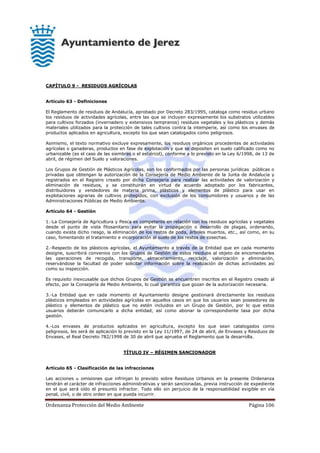 Ordenanza Protección del Medio Ambiente Página 106
CAPÍTULO 9 - RESIDUOS AGRÍCOLAS
Artículo 63 - Definiciones
El Reglamento de residuos de Andalucía, aprobado por Decreto 283/1995, cataloga como residuo urbano
los residuos de actividades agrícolas, entre las que se incluyen expresamente los substratos utilizables
para cultivos forzados (invernadero y extensivos tempranos) residuos vegetales y los plásticos y demás
materiales utilizados para la protección de tales cultivos contra la intemperie, así como los envases de
productos aplicados en agricultura, excepto los que sean catalogados como peligrosos.
Asimismo, el texto normativo excluye expresamente, los residuos orgánicos procedentes de actividades
agrícolas o ganaderas, productos en fase de explotación y que se depositen en suelo calificado como no
urbanizable (es el caso de las siembras o el estiércol), conforme a lo previsto en la Ley 6/1998, de 13 de
abril, de régimen del Suelo y valoraciones.
Los Grupos de Gestión de Plásticos Agrícolas, son los conformados por las personas jurídicas públicas o
privadas que obtengan la autorización de la Consejería de Medio Ambiente de la Junta de Andalucía y
registrados en el Registro creado por dicha Consejería para realizar las actividades de valorización y
eliminación de residuos, y se constituirán en virtud de acuerdo adoptado por los fabricantes,
distribuidores y vendedores de materia prima, plásticos y elementos de plástico para usar en
explotaciones agrarias de cultivos protegidos, con exclusión de los consumidores y usuarios y de las
Administraciones Públicas de Medio Ambiente.
Artículo 64 - Gestión
1.-La Consejería de Agricultura y Pesca es competente en relación con los residuos agrícolas y vegetales
desde el punto de vista fitosanitario para evitar la propagación o desarrollo de plagas, ordenando,
cuando exista dicho riesgo, la eliminación de los restos de poda, árboles muertos, etc., así como, en su
caso, fomentando el tratamiento e incorporación al suelo de los restos de cosechas.
2.-Respecto de los plásticos agrícolas, el Ayuntamiento a través de la Entidad que en cada momento
designe, suscribirá convenios con los Grupos de Gestión de estos residuos al objeto de encomendarles
las operaciones de recogida, transporte, almacenamiento, reciclaje, valorización y eliminación,
reservándose la facultad de poder solicitar información sobre la realización de dichas actividades así
como su inspección.
Es requisito inexcusable que dichos Grupos de Gestión se encuentren inscritos en el Registro creado al
efecto, por la Consejería de Medio Ambiente, lo cual garantiza que gozan de la autorización necesaria.
3.-La Entidad que en cada momento el Ayuntamiento designe gestionará directamente los residuos
plásticos empleados en actividades agrícolas en aquellos casos en que los usuarios sean poseedores de
plástico y elementos de plástico que no estén incluidos en un Grupo de Gestión, por lo que estos
usuarios deberán comunicarlo a dicha entidad, así como abonar la correspondiente tasa por dicha
gestión.
4.-Los envases de productos aplicados en agricultura, excepto los que sean catalogados como
peligrosos, les será de aplicación lo previsto en la Ley 11/1997, de 24 de abril, de Envases y Residuos de
Envases, el Real Decreto 782/1998 de 30 de abril que aprueba el Reglamento que la desarrolla.
TÍTULO IV – RÉGIMEN SANCIONADOR
Artículo 65 - Clasificación de las infracciones
Las acciones u omisiones que infrinjan lo previsto sobre Residuos Urbanos en la presente Ordenanza
tendrán el carácter de infracciones administrativas y serán sancionadas, previa instrucción de expediente
en el que será oído el presunto infractor. Todo ello sin perjuicio de la responsabilidad exigible en vía
penal, civil, o de otro orden en que pueda incurrir.
 