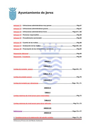 Ordenanza Protección del Medio Ambiente
Artículo 71 – Infracciones administrativas muy graves ........................................................ Pág.67
Artículo 72 – Infracciones administrativas graves.................................................................Pág.67
Artículo 73 – Infracciones administrativas leves ......................................................... Págs.67 y 68
Artículo 74 – Personas responsables .....................................................................................Pág.68
Artículo 75 – Procedimiento sancionador ..............................................................................Pág.68
Artículo 76 – Cuantía de las multas........................................................................................Pág.68
Artículo 77 – Graduación de las multas........................................................................ Págs.68 y 69
Artículo 78 – Prescripción de las infracciones y sanciones.....................................................Pág.69
Disposición Adicional .............................................................................................................Pág.69
Disposición Transitoria..........................................................................................................Pág.69
ANEXO I
TABLA Nº 1
Límites de inmisión sonora ......................................................................................... Págs.69 y 70
TABLA Nº 2
Límites de emisión sonora .....................................................................................................Pág.70
TABLA Nº 3
Límites de inmisión por vibraciones............................................................................ Págs. 70 y 71
ANEXO II
TABLA I
Límites máximos de nivel sonoro para motocicletas..............................................................Pág.72
TABLA II
Límites máximos de nivel sonoro para otros vehículos..................................................Pág.72 y 73
ANEXO III
Definiciones ................................................................................................................. Págs.73 a 77
ANEXO IV
1. Consideraciones en la elaboración del estudio acústico........................................... Págs.77 y 78
 