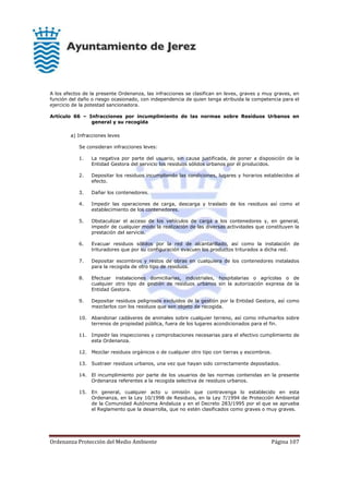 Ordenanza Protección del Medio Ambiente Página 107
A los efectos de la presente Ordenanza, las infracciones se clasifican en leves, graves y muy graves, en
función del daño o riesgo ocasionado, con independencia de quien tenga atribuida la competencia para el
ejercicio de la potestad sancionadora.
Artículo 66 – Infracciones por incumplimiento de las normas sobre Residuos Urbanos en
general y su recogida
a) Infracciones leves
Se consideran infracciones leves:
1. La negativa por parte del usuario, sin causa justificada, de poner a disposición de la
Entidad Gestora del servicio los residuos sólidos urbanos por él producidos.
2. Depositar los residuos incumpliendo las condiciones, lugares y horarios establecidos al
efecto.
3. Dañar los contenedores.
4. Impedir las operaciones de carga, descarga y traslado de los residuos así como el
establecimiento de los contenedores.
5. Obstaculizar el acceso de los vehículos de carga a los contenedores y, en general,
impedir de cualquier modo la realización de las diversas actividades que constituyen la
prestación del servicio.
6. Evacuar residuos sólidos por la red de alcantarillado, así como la instalación de
trituradores que por su configuración evacuen los productos triturados a dicha red.
7. Depositar escombros y restos de obras en cualquiera de los contenedores instalados
para la recogida de otro tipo de residuos.
8. Efectuar instalaciones domiciliarias, industriales, hospitalarias o agrícolas o de
cualquier otro tipo de gestión de residuos urbanos sin la autorización expresa de la
Entidad Gestora.
9. Depositar residuos peligrosos excluidos de la gestión por la Entidad Gestora, así como
mezclarlos con los residuos que son objeto de recogida.
10. Abandonar cadáveres de animales sobre cualquier terreno, así como inhumarlos sobre
terrenos de propiedad pública, fuera de los lugares acondicionados para el fin.
11. Impedir las inspecciones y comprobaciones necesarias para el efectivo cumplimiento de
esta Ordenanza.
12. Mezclar residuos orgánicos o de cualquier otro tipo con tierras y escombros.
13. Sustraer residuos urbanos, una vez que hayan sido correctamente depositados.
14. El incumplimiento por parte de los usuarios de las normas contenidas en la presente
Ordenanza referentes a la recogida selectiva de residuos urbanos.
15. En general, cualquier acto u omisión que contravenga lo establecido en esta
Ordenanza, en la Ley 10/1998 de Residuos, en la Ley 7/1994 de Protección Ambiental
de la Comunidad Autónoma Andaluza y en el Decreto 283/1995 por el que se aprueba
el Reglamento que la desarrolla, que no estén clasificados como graves o muy graves.
 