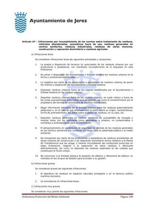 Ordenanza Protección del Medio Ambiente Página 108
Artículo 67 - Infracciones por incumplimiento de las normas sobre tratamiento de residuos,
vehículos abandonados, neumáticos fuera de uso, residuos generados en
centros sanitarios, residuos industriales, residuos de obras menores,
construcción y reparación domiciliaria y residuos agrícolas
a) Infracciones leves
Se consideran infracciones leves las siguientes actividades y situaciones:
1. La puesta a disposición de terceros no autorizados de los residuos urbanos por sus
productores o poseedores, con manifiesto incumplimiento de lo dispuesto en esta
Ordenanza.
2. No poner a disposición del Ayuntamiento o Entidad Gestora los residuos urbanos en la
forma y condiciones establecidas.
3. La negativa por parte de los productores o poseedores de residuos urbanos de poner
los mismos a disposición del Ayuntamiento o Entidad Gestora.
4. Depositar residuos urbanos fuera de los lugares establecidos por el Ayuntamiento o
Entidad Gestora en los núcleos urbanos.
5. Depositar residuos urbanos fuera de los núcleos urbanos, en suelo rústico o fuera de
las zonas expresamente autorizadas para su gestión, así como el consentimiento por el
propietario del terreno de actividades de depósito incontrolado.
6. Negar información solicitada por la Entidad Gestora sobre los residuos potencialmente
peligrosos o, en el caso de que efectivamente lo sean, sobre su origen, características,
forma de pretratamiento, los datos sobre el gestor de residuos, en su caso, etc.
7. Depositar residuos generados en Centros sanitarios no susceptibles de recogida o
mezclar éstos con los calificados como asimilables a urbanos, no contaminados o
sometidos a pretratamiento para su inertización.
8. El almacenamiento en condiciones de seguridad no idóneas de los residuos generados
en los Centros sanitarios que conlleven un riesgo para la salubridad pública y el medio
ambiente.
9. No transportar por parte de los productores o poseedores de residuos procedentes de
obras menores de construcción y de reparación domiciliaria dichos residuos a la Planta
de Transferencia que los acoge, o hacerlo incumpliendo las condiciones prescritas en
estas Ordenanza, negarse a la separación de estos residuos o efectuarla
deficientemente, así como no depositar los residuos separados en las cubetas que
constituyen el Punto Limpio.
10. No comunicar a la Entidad Gestora la posesión de plástico y elementos de plástico no
incluidos en los Grupos de Gestión para proceder a su gestión.
b) Infracciones graves
Se consideran graves las siguientes infracciones:
1. El abandono de residuos en espacios naturales protegidos y en el dominio público
marítimo-terrestre.
2. La reincidencia en infracciones leves.
c) Infracciones muy graves
Se consideran muy graves las siguientes infracciones:
 