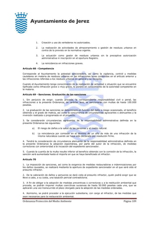 Ordenanza Protección del Medio Ambiente Página 109
1. Creación y uso de vertederos no autorizados.
2. La realización de actividades de almacenamiento o gestión de residuos urbanos en
contra de lo previsto en la normativa vigente.
3. La actuación como gestor de residuos urbanos sin la preceptiva autorización
administrativa ni inscripción en el oportuno Registro.
4. La reincidencia en infracciones graves.
Artículo 68 - Competencia
Corresponde al Ayuntamiento la potestad sancionadora, así como la vigilancia, control y medidas
cautelares en materia de residuos urbanos en las infracciones leves contenidas en el artículo anterior y
las infracciones referidas a los residuos urbanos en general y su recogida.
Cuando el Ayuntamiento tenga conocimiento de la realización de actividad o situación que se encuentre
tipificada como infracción grave o muy grave, lo pondrá en conocimiento de la autoridad competente en
la materia.
Artículo 69 - Sanciones. Graduación de las sanciones
1. Sin perjuicio de exigir, cuando proceda, la correspondiente responsabilidad civil o penal, las
infracciones a la presente Ordenanza, de carácter leve, se sancionarán con multas de hasta 100.000
pesetas.
2. La graduación de las sanciones se determinará en función del daño o riesgo ocasionado, el beneficio
obtenido y el grado de malicia, así como la concurrencia de circunstancias agravantes o atenuantes y la
inversión realizada o programada en el proyecto.
3. Se considerarán circunstancias agravantes de la responsabilidad administrativa definida en la
presente Ordenanza las siguientes:
a) El riesgo de daños a la salud de las personas y al medio natural.
b) La reincidencia por comisión en el término de un año de más de una infracción de la
misma naturaleza cuando así haya sido declarado por resolución firme.
4. Tendrá la consideración de circunstancia atenuante de la responsabilidad administrativa definida en
la presente Ordenanza la adopción espontánea, por parte del autor de la infracción, de medidas
correctoras con anterioridad a la incoación del expediente sancionador.
5. Cuando la cuantía de la multa resulte inferior al beneficio obtenido con la comisión de la infracción, la
sanción será aumentada hasta el importe en que se haya beneficiado el infractor.
Artículo 70
1. La imposición de sanciones, así como la exigencia de medidas restauradoras e indemnizaciones por
los daños causados, se realizará mediante la apertura de expediente sancionador en el que será oído el
presunto infractor.
2. De la valoración de daños y perjuicios se dará vista al presunto infractor, quién podrá exigir que se
lleve a cabo, a su costa, una tasación pericial contradictoria.
3. A fin de obligar a la adopción de medidas preventivas o correctoras y a la restitución ambiental que
proceda, se podrán imponer multas coercitivas sucesivas de hasta 50.000 pesetas cada una, que se
aplicarán una vez transcurrido el plazo otorgado para la adopción de las medidas ordenadas.
4. Asimismo, se podrá proceder a la ejecución subsidiaria, con cargo al infractor, de las medidas que
sean necesarias para la restauración ambiental.
 