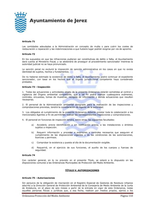 Ordenanza Protección del Medio Ambiente Página 110
Artículo 71
Las cantidades adeudadas a la Administración en concepto de multa o para cubrir los costes de
restauración o reparación y las indemnizaciones a que hubiere lugar podrán exigirse por vía de apremio.
Artículo 72
En los supuestos en que las infracciones pudieran ser constitutivas de delito o falta, el Ayuntamiento
dará cuenta al Ministerio Fiscal, y se abstendrá de proseguir el procedimiento sancionador mientras la
autoridad judicial no se haya pronunciado.
La sanción penal no excluirá la imposición de sanción administrativa en los casos en que no exista
identidad de sujetos, hechos y fundamentos.
De no haberse estimado la existencia de delito o falta, el Ayuntamiento podrá continuar el expediente
sancionador, con base en los hechos que el órgano jurisdiccional competente haya considerado
probados.
Artículo 73 - Inspección
1. Todas las actuaciones y actividades objeto de la presente Ordenanza estarán sometidas al control y
vigilancia del Órgano ambiental competente, que a tal fin podrá realizar cualesquiera exámenes,
controles, encuestas, tomas de muestras, recogida de información y demás actuaciones que resulten
necesarias.
2. El personal de la Administración ambiental designado para la realización de las inspecciones y
comprobaciones previstas, tendrá la consideración de Agente de la autoridad.
3. Los obligados al cumplimiento de la presente Ordenanza deberán prestar toda la colaboración a los
mencionados Agentes a fin de permitirles realizar las correspondientes inspecciones y comprobaciones.
4. El personal en funciones de inspección tendrá, entre otras, las siguientes facultades:
a) Accederá, previa identificación y sin notificación previa, a las instalaciones o ámbitos
sujetos a inspección.
b) Requerir información y proceder a exámenes y controles necesarios que aseguren el
cumplimiento de las disposiciones vigentes y de las condiciones de las autorizaciones,
licencias y permisos.
c) Comprobar la existencia y puesta al día de la documentación exigible.
d) Requerirá, en el ejercicio de sus funciones, el auxilio de los cuerpos y fuerzas de
seguridad.
Artículo 74
Con carácter general, en lo no previsto en el presente Título, se estará a lo dispuesto en las
disposiciones comunes a las Ordenanzas Municipales de Protección del Medio Ambiente.
TÍTULO V. AUTORIZACIONES
Artículo 75 - Autorizaciones
Sin perjuicio de la obligación de inscripción en el Registro Especial de Gestores de Residuos Urbanos
adscrito a la Dirección General de Protección Ambiental de la Consejería de Medio Ambiente de la Junta
de Andalucía, en el plazo de seis meses a partir de la entrada en vigor de esta Ordenanza, todas
aquellas personas físicas o jurídicas que, a esa fecha, realicen por medios propios, ajenos a los
 