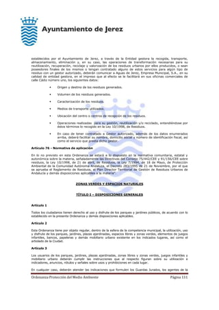 Ordenanza Protección del Medio Ambiente Página 111
establecidos por el Ayuntamiento de Jerez, a través de la Entidad gestora la recogida, transporte,
almacenamiento, eliminación y, en su caso, las operaciones de transformación necesarias para su
reutilización, recuperación, reciclaje y valorización de los residuos urbanos por ellos producidos, o sean
poseedores finales de los mismos o tengan contratado alguno de estos servicios para algún tipo de
residuo con un gestor autorizado, deberán comunicar a Aguas de Jerez, Empresa Municipal, S.A., en su
calidad de entidad gestora, en el impreso que al efecto se le facilitará en sus oficinas comerciales de
calle Cádiz número uno, los siguientes datos:
 Origen y destino de los residuos generados.
 Volumen de los residuos generados.
 Caracterización de los residuos.
 Medios de transporte utilizados.
 Ubicación del centro o centros de recepción de los residuos.
 Operaciones realizadas para su gestión, reutilización y/o reciclado, entendiéndose por
éstos términos lo recogido en la Ley 10/1998, de Residuos.
 En caso de tener contratado a Gestor autorizado, además de los datos enumerados
arriba, deberá facilitar su nombre, domicilio social y número de identificación fiscal, así
como el servicio que presta dicho gestor.
Artículo 76 - Normativa de aplicación
En lo no previsto en esta Ordenanza se estará a lo dispuesto en la normativa comunitaria, estatal y
autonómica sobre la materia, señaladamente las Directivas del Consejo 75/442/CEE y 91/156/CEE sobre
residuos, la Ley 10/1998, de 21 de abril, de Residuos, la Ley 7/1994, de 18 de Mayo, de Protección
Ambiental de la Comunidad Autónoma Andaluza, el Decreto 283/1995 de 21 de Noviembre, por el que
se aprueba el Reglamento de Residuos, el Plan Director Territorial de Gestión de Residuos Urbanos de
Andalucía y demás disposiciones aplicables a la materia”.
ZONAS VERDES Y ESPACIOS NATURALES
TÍTULO I – DISPOSICIONES GENERALES
Artículo 1
Todos los ciudadanos tienen derecho al uso y disfrute de los parques y jardines públicos, de acuerdo con lo
establecido en la presente Ordenanza y demás disposiciones aplicables.
Artículo 2
Esta Ordenanza tiene por objeto regular, dentro de la esfera de la competencia municipal, la utilización, uso
y disfrute de los parques, jardines, plazas ajardinadas, espacios libres y zonas verdes, elementos de juegos
infantiles, bancos, papeleras y demás mobiliario urbano existente en los indicados lugares, así como el
arbolado de la Ciudad.
Artículo 3
Los usuarios de los parques, jardines, plazas ajardinadas, zonas libres y zonas verdes, juegos infantiles y
mobiliario urbano deberán cumplir las instrucciones que al respecto figuran sobre su utilización e
indicadores, anuncios, rótulos y señales sobre usos y prohibiciones en cada lugar.
En cualquier caso, deberán atender las indicaciones que formulen los Guardas Jurados, los agentes de la
 
