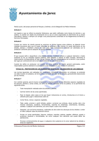 Ordenanza Protección del Medio Ambiente Página 112
Policía Local y del propio personal de Parques y Jardines y de la Delegación de Medio Ambiente
Artículo 4
Los lugares a que se refiere la presente Ordenanza, que estén calificados como bienes de dominio y uso
público, no podrán ser objeto de privatización de su uso en actos organizados en detrimento de su propia
naturaleza y destino y siempre con arreglo a las prescripciones contenidas en los Reglamentos de Bienes y
Servicios Municipales.
Artículo 5
Cuando por motivo de interés general se autoricen en dichos lugares actos públicos, se deberán tomar
medidas previsoras para que la mayor afluencia de personas a los mismos no cause detrimento en los
árboles, plantas y mobiliario urbano. En todo caso, tales autorizaciones deberán ser solicitadas con la
antelación suficiente para la adopción de dichas medidas.
Artículo 6
El que causare daño o desperfecto a los árboles, plantas, mobiliario urbano o cualquier elemento o medio
existente en los ya indicados lugares públicos, está obligado a reparar el daño causado, abonando la
indemnización correspondiente al valor de los mismos. Ello con independencia de la sanción a que pudiera
dar lugar por contravención de la normativa contenida en esta Ordenanza.
Cuando los daños se produzcan con ocasión de actos públicos de interés general autorizados, serán
responsables quienes solicitaron la autorización o las entidades en cuyo nombre lo solicitaron.
TITULO II. PROTECCIÓN DE LOS ELEMENTOS VEGETALES. VALORACIÓN DE LOS ARBOLES
Las normas siguientes, aún aplicadas con moderación, entrañarán dificultades; sin embargo, se pretende
con ellas inculcar al ciudadano, de forma eficaz, la noción del valor de los árboles, generalmente desconocido
por los mismos.
Artículo 7
Con carácter general, para la buena conservación y mantenimiento de las diferentes especies vegetales de
los parques, jardines y zonas verdes, así como los árboles plantados en la vía pública, no se permitirán los
siguientes actos:
- Toda manipulación realizada sobre los árboles y plantas.
- Caminar dentro de las zonas ajardinadas.
- Pisar el césped, salvo casos en los que hayan indicaciones en contra, introducirse en el mismo y
utilizarlo para jugar o estacionarse sobre él.
- Cortar flores, ramas o especies vegetales.
- Talar, podar, arrancar o partir árboles, grabar o arrancar sus cortezas, clavar puntas, atar a los
mismos columpios, escaleras, herramientas, soportes de andamiaje, ciclomotores, bicicletas,
carteles o cualquier otro elemento, así como trepar o subir a los mismos.
- Depositar, aún de forma transitoria, materiales de obra sobre los alcorques de los árboles o verter
en ellos cualquier clase de productos tóxicos.
- Arrojar en zonas ajardinadas, basuras, residuos, cascotes, piedras, papeles, plásticos, grasas o
productos cáusticos o fermentables, así como cualquier otro elemento que pueda dañar las
plantaciones.
- Provocar encharcamientos de agua o cualquiera otra sustancia en la zona radical de los árboles y
áreas de vegetación.
 