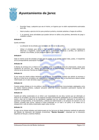 Ordenanza Protección del Medio Ambiente Página 113
- Encender fuego, cualquiera que sea el motivo, en lugares que no estén expresamente autorizados
para ello.
- Hacer prueba o ejercicio de tiro para practicar puntería, encender petardos o fuegos de artificio.
- Y, en general, otras actividades que puedan derivar en daños a los jardines, elementos de juego o
mobiliario urbano.
Artículo 8
Queda prohibido:
- La utilización de los árboles para tendedero de ropa en la vía pública.
- Utilizar el arbolado para elevar o fijar carteles o anuncios, sujetar con cordeles instalaciones
eléctricas o megafonía, sujetar o atar perros o caballerías, escaleras o carrillos, con alambres o
cadenas a los árboles, ya que producen daños a los mismos.
Artículo 9
Dado el interés social del arbolado privado para la ciudad, no se podrán realizar talas, podas, ni trasplantes
sin la correspondiente autorización municipal.
Artículo 10
A efectos de arranque de un árbol en la vía pública, tanto si se trata de obras de urbanización, zanjas para
instalación de servicios, etc., deberá ser autorizado por el departamento municipal competente, previo
informe de los Servicios Técnicos de Medio Ambiente.
Artículo 11
Si por causa de interés público declarada por el Excmo. Ayuntamiento, hubiere que admitir el arranque o
tala de un árbol de la vía pública, por obra pública o privada, calicatas, etc., el Ayuntamiento deberá quedar
indemnizado con el valor del árbol, según el baremo que se fije.
Artículo 12
Cuando existan árboles en la vía pública o dentro del recinto de jardines monumentales catalogados como
de interés histórico-artístico, cualquier actuación sobre los mismos necesitará autorización expresa del
organismo competente.
Artículo 13
Cuando por daños ocasionados en un árbol o por necesidades de una obra, tuviera que ser eliminado un
árbol en la vía pública, así como en los espacios privados previamente catalogados por su interés histórico o
social o bien por la calidad de los ejemplares vegetales que los conforman, siguiendo la normativa del
apartado correspondiente, el Ayuntamiento, a efectos de indemnización y sin perjuicio de sanción si no se
hubiere cumplido esta norma, valorará el árbol siniestrado en un todo o en parte, si se tratara de su
desaparición o sólo de daños ocasionados según estas normas.
Artículo 14
El valor de los árboles dañados será determinado por los Servicios de Medio Ambiente mediante la aplicación
del Método de Valoración del Arbolado Ornamental, "Norma Granada", redactada por la Asociación
Española de Parques y Jardines Públicos.
 