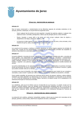 Ordenanza Protección del Medio Ambiente Página 114
TÍTULO III. PROTECCIÓN DE ANIMALES
Artículo 15
Para la buena conservación y mantenimiento de las diferentes especies de animales existentes en los
parques, jardines y estanques, no se permitirán los siguientes actos:
- Cazar cualquier tipo de animal, así como espantar o inquietar las palomas, pájaros y cualquier otra
especie de aves o animales, perseguirlas o tolerar que las persigan perros y otros animales.
- Pescar, inquietar o causar daño a los peces, así como arrojar cualquier clase de objetos y
desperdicios a los lagos, estanques, fuentes y rías.
- La tenencia en tales lugares de artes o armas destinadas a la caza de aves y otros animales, como
tiradores de goma, cepos, escopetas de aire comprimido, etc.
Artículo 16
Los usuarios de los parques y jardines no podrán abandonar en dichos lugares especies de animales de
ningún tipo. Cuando por las características y circunstancias de determinados animales sea aceptable su
donación, ésta deberá ser autorizada por el Ayuntamiento.
Artículo 17
Los perros deberán ir provistos de correa, salvo en las zonas debidamente acotadas para ello, y provistos de
bozal aquellos cuya peligrosidad sea razonablemente previsible dada sus naturaleza y características.
Circularán por las zonas de paseo de los parques, evitando causar molestias a las personas, acercarse a los
juegos infantiles, penetrar en las praderas de césped, en los macizos ajardinados, en los estanques o
fuentes y espantar a las palomas, pájaros y otras aves. Los propietarios llevarán la Cartilla Sanitaria del
animal.
Los perros abandonados en los parques y jardines serán capturados y conducidos a la perrera municipal,
donde permanecerán 48 horas a disposición de sus dueños, quienes habrán de abonar la sanción y gastos
que puedan proceder antes de su retirada.
Los perros que sirvan de lazarillo a los ciegos, estarán exentos de arbitrios pero habrán de ser censados y
vacunados, y para circular ir sujetos por collar y cadena y ostentar las medallas de vacunación y censado.
Como medida ineludible, las personas que conduzcan perros dentro de parques, jardines y plazas públicas,
impedirán que éstos depositen sus deyecciones en los mismos, ateniéndose a lo dispuesto en los artículos
17, 18 y 19 de las Ordenanzas de Limpieza Pública. Asimismo, se deberá cumplir con lo establecido en la
Ordenanza Municipal de Tenencia de Animales.
Artículo 18
Las caballerías, salvo las de la Policía Local en el desarrollo de sus funciones, no podrán circular por los
parques y jardines públicos, salvo por aquellas zonas especialmente señaladas para ello, o en las que se
acoten para realizar actividades culturales o deportivas, organizadas o autorizadas por el Ayuntamiento. En
caso de que ocasionen daños, será aplicable lo estipulado en la Ordenanza Municipal de Tenencia de
Animales.
TÍTULO IV – PROTECCIÓN DEL MEDIO AMBIENTE
La protección de la estética, ambiente, tranquilidad, sosiego y decoro que es propio de la naturaleza de los
parques, jardines y zonas verdes, determina la regulación de actos y actividades.
 