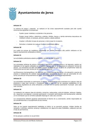 Ordenanza Protección del Medio Ambiente Página 115
Artículo 19
La práctica de juegos y deportes se realizará en las zonas especialmente acotadas para ello cuando
concurran las siguientes circunstancias:
- Puedan causar molestias o accidentes a las personas.
- Puedan causar daños y deterioros a plantas, árboles, bancos y demás elementos decorativos de
mobiliario urbano, en parques, jardines, paseos y plazas públicas.
- Impidan o dificulten el paso de personas o interrumpan la circulación.
- Perturben o molesten de cualquier forma la tranquilidad pública.
Artículo 20
Los vuelos de aviones de modelismo propulsados por medios mecánicos sólo podrán realizarse en los
lugares expresamente señalizados al efecto.
Artículo 21
Las actividades publicitarias estarán prohibidas, excepto los días feriados.
Artículo 22
Las actividades artísticas de pintura, fotógrafos y operadores cinematográficos o de televisión, podrán ser
realizadas en los lugares utilizables por el público, siempre que no se entorpezca la utilización normal del
parque. Los promotores de tales actividades tendrán la obligación por su parte de cumplimentar todas las
indicaciones que les sean hechas por los agentes de vigilancia.
Las filmaciones cinematográficas o de televisión con miras a escenas figurativas, y la colocación o acarreo de
enseres e instalaciones de carácter especial para tales operaciones, tendrán que ser autorizadas de una
forma concreta por el Ayuntamiento de Jerez, previo pago de los arbitrios correspondientes.
Artículo 23
Las actividades industriales se restringirán al máximo, limitándose la venta ambulante de cualquier clase de
productos a cada caso concreto y cumpliendo todos y cada uno de los requisitos establecidos en las
Ordenanzas reguladoras de venta ambulante y siempre con la expresa autorización municipal para cada
caso concreto.
Artículo 24
La instalación de cualquier clase de industria, comercios, restaurantes, venta de bebidas, refrescos, helados,
etc. requerirán una especial y concreta autorización o concesión administrativa del Ayuntamiento, obtenida
con la tramitación que la normativa aplicable disponga en cada caso concreto.
Los concesionarios deberán ajustarse estrictamente al alcance de su autorización, siendo responsables de
sus extralimitaciones e incumplimiento de las mismas.
Artículo 25
Salvo en los lugares especialmente habilitados al efecto no se permitirá acampar, instalar tiendas de
campaña o vehículos, practicar camping o establecerse con alguna de estas finalidades, cualquiera que sea
el tipo de permanencia.
Artículo 26
En los parques y jardines no se permitirá:
 