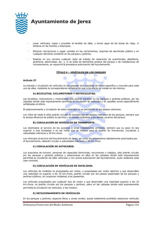 Ordenanza Protección del Medio Ambiente Página 116
- Lavar vehículos, ropas o proceder al tendido de ellas, y tomar agua de las bocas de riego, ni
bañarse en las fuentes y estanques.
- Efectuar inscripciones o pegar carteles en los cerramientos, soportes de alumbrado público o en
cualquier elemento existente en los parques y jardines.
- Realizar en sus recintos cualquier clase de trabajo de reparación de automóviles, albañilería,
jardinería, electricidad, etc. y, si se trata de elementos propios del parque o de instalaciones de
concesionarios, se requerirá la preceptiva autorización del Ayuntamiento.
TÍTULO V – VEHÍCULOS EN LOS PARQUES
Artículo 27
La entrada y circulación de vehículos en los parques será regulada de forma específica y concreta para cada
uno de ellos, mediante la correspondiente señalización que a tal efecto se instale en los mismos.
A) BICICLETAS, CICLOMOTORES Y MOTOCICLETAS:
Las bicicletas, ciclomotores y motocicletas sólo podrán transitar en los parques o jardines públicos, por las
calzadas donde esté expresamente permitida la circulación de vehículos y en aquellas zonas especialmente
señalizadas al efecto.
El estacionamiento y circulación de estos vehículos no se permitirán en los paseos interiores.
Los niños de hasta 6 años podrán circular en bicicleta por los paseos interiores de los parques, siempre que
la escasa afluencia de público lo permita y no causen molestias a los demás usuarios del parque.
B) CIRCULACIÓN DE VEHÍCULOS DE TRANSPORTE:
Los destinados al servicio de los quioscos u otras instalaciones similares, siempre que su peso no sea
superior a tres toneladas y en las horas que se indique para el reparto de mercancías, circulando a
velocidades inferiores a 30 km./hora.
Los vehículos al servicio del Ayuntamiento de Jerez, así como los proveedores debidamente autorizados por
el Ayuntamiento, deberán circular a velocidades inferiores a 30 km./hora
C) CIRCULACIÓN DE AUTOCARES:
Los autocares de turismo, personas de capacidad disminuida, excursiones o colegios, sólo podrán circular
por los parques y jardines públicos y estacionarse en ellos en las calzadas donde esté expresamente
permitida la circulación de tales vehículos o con previa autorización del Ayuntamiento, quien analizará cada
caso concreto.
D) CIRCULACIÓN DE VEHÍCULOS DE INVÁLIDOS:
Los vehículos de inválidos no propulsados por motor, o propulsados por motor eléctrico y que desarrollen
una velocidad no superior a los 10 km./hora, podrán circular por los paseos peatonales de los parques y
jardines públicos, sin ocasionar molestias a los paseantes.
Los vehículos propulsados por cualquier tipo de motor y que desarrollen una velocidad superior a los 10
km./hora, no podrán circular por los parques y jardines, salvo en las calzadas donde esté expresamente
permitida la circulación de vehículos, si las hubiere.
E) ESTACIONAMIENTO DE VEHÍCULOS
En los parques y jardines, espacios libres y zonas verdes, queda totalmente prohibido estacionar vehículos
 