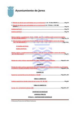 Ordenanza Protección del Medio Ambiente
2. Método de cálculo para actividades con un nivel sonoro ≤ de 70 dba GRUPO 1................Pág.78
3. Método de cálculo para actividades con un nivel sonoro de >70 dba y <90 dBA
GRUPO 2............................................................................................................................ Pág.78
Análisis del N.A.E. ..................................................................................................................Pág.78
Análisis del N.E.E....................................................................................................................Pág.78
Cálculo teórico cumplimiento N.A.E. y N.E.E. para un nivel de presión sonora de emisión:
70<spl<90 dBA GRUPO 2...............................................................................................Pág.78 y 79
4. Cálculo teórico cumplimiento N.A.E. y N.E.E. para un nivel de presión sonora de emisión:
spl ≥ 90 dBA GRUPO 3 .................................................................................................Pág.79 81
A) Análisis del N.A.E.
Análisis del N.E.E.
Cálculo teórico cumplimiento N.A.E. y N.E.E. para un nivel de presión sonora de emisión:
spl ≥ 90 dba grupo 3.............................................................................................................Pág.81
CUADRO 1
Niveles de ruido continuo equivalente leg (dBA) estadístico de actividades................ Págs.82 a 84
CUADRO II
Niveles de ruido continuo equivalente leg (dBA) producido por equipos instalados en actividades
en general y locales de pública concurrencia............................................................... Págs.84 y 85
CUADRO III
Espectros característicos de actividades ≥ 90 dBA ...................................................... Págs.85 y 86
TABLA I (ANEXO IV)
Análisis espectral en banda octava de las curvas NC EN (dB)..............................................Pág.86
TABLA II (ANEXO IV)
Curvas stc en banda de octavas (dB) ......................................................................... Págs.86 y 87
APARTADO DE RESIDUOS
LIMPIEZA PÚBLICA
TÍTULO I – DISPOSICIONES GENERALES
 