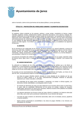 Ordenanza Protección del Medio Ambiente Página 117
sobre el acerado y dentro de los pavimentos de las plazas públicas y zonas ajardinadas.
TÍTULO VI - PROTECCIÓN DEL MOBILIARIO URBANO Y ELEMENTOS DECORATIVOS
Artículo 28
El mobiliario urbano existente en los parques, jardines y zonas verdes, consistente en bancos, juegos
infantiles, papeleras, fuentes, señalizaciones, farolas y elementos decorativos, como adornos, estatuas, etc.
deberán mantenerse en el más adecuado y estético estado de conservación. Los causantes de su deterioro o
destrucción serán responsables, no sólo del resarcimiento del daño producido, sino que serán sancionados
administrativamente de conformidad con la falta cometida. Asimismo, serán sancionados los que haciendo
un uso indebido de tales elementos perjudiquen la buena disposición y utilización de los mismos por los
usuarios de tales lugares. A tal efecto y en relación con el mobiliario urbano, se establecen las siguientes
limitaciones:
A) BANCOS:
No se permitirá el uso inadecuado de los mismos, de forma contraria a su natural utilización, arrancar los
bancos que estén fijos, trasladar los que no estén fijados al suelo a una distancia superior a los dos metros,
agrupar bancos de manera desordenada, realizar comidas sobre los mismos de forma que pueden
mancharlos, realizar inscripciones o pinturas sobre ellos y cualquier acto contrario a su normal utilización o
que perjudique o deteriore su conservación.
Las personas encargadas del cuidado de los niños deberán evitar que éstos en sus juegos, depositen sobre
los bancos arena, agua, barro o cualquier elemento que pueda ensuciarlo o manchar a los usuarios del
mismo.
B) JUEGOS INFANTILES:
Su utilización se realizará por los niños con edades comprendidas en las señales que a tal efecto se
establezcan, no permitiéndose la utilización de los juegos infantiles por los adultos o por menores de edad
superior a la que se indique expresamente en cada sector o juego, así como tampoco la utilización de los
juegos de forma que exista peligro para sus usuarios, o en forma que puedan deteriorarlos o destruirlos.
De acuerdo con las recomendaciones efectuadas al respecto por el Defensor del Pueblo, con fecha 22 de
abril de 1997, el Ayuntamiento exigirá el cumplimiento de los siguientes criterios:
- Las áreas de juegos infantiles estarán ubicadas en zonas alejadas de las calzadas por las que
discurra el tráfico rodado o, en su caso, suficientemente protegidas mediante la adecuada
separación por medios naturales o artificiales.
- Los materiales de los juegos serán inoxidables y resistentes, sin aristas ni vértices agudos, con
elementos móviles redondeados y amortiguados sobre el suelo.
- Se evitarán los elementos de juego que sean peligrosos por la excesiva altura entre su parte final y
el suelo, falta de estabilidad, afloramiento de los puntos de anclaje, cubetas de recepción
inadecuadas, estructuras con más de dos columpios, distancia excesiva entre peldaños de escalada
y la existencia de picos y esquinas peligrosas.
- Los distintos elementos que forman el área de juego infantil se instalarán a la distancia adecuada
entre ellos, para evitar que se produzcan colisiones por el uso intensivo del equipo.
- Las áreas de juego contarán con elementos adicionales, tales como el arbolado, bancos, papeleras
y fuentes bebedero.
- Estará siempre garantizada la accesibilidad a las áreas de juegos infantiles a los menores con
dificultades de movilidad.
 