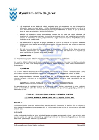 Ordenanza Protección del Medio Ambiente Página 118
- Las superficies de las áreas de juegos infantiles serán de pavimentos con las características
adecuadas para amortiguar golpes y caídas. Se adoptarán las previsiones necesarias para llevar a
cabo el mantenimiento adecuado de estas superficies procediéndose, en el caso de que las mismas
sean de arena, a su llenado y renovación constante.
- Además del mobiliario urbano normalmente utilizado en las áreas de juegos infantiles, se
establecerán indicaciones relativas a los centros sanitarios próximos que puedan prestar atención
en caso de accidentes, así como, el procedimiento y lugar para comunicar los desperfectos que se
observen en las instalaciones.
- Se diferenciaran los equipos de juegos infantiles en razón a la edad de los usuarios, mediante
indicaciones sobre la edad aconsejable de uso de los diversos elementos que componen las áreas
de juego.
- En todo momento deberá estar garantizada la conservación e higiene de las áreas de juegos
infantiles, procediéndose a la inmediata reparación, o en su caso, a la retirada de los equipos que
sean susceptibles de producir daños a sus usuarios.
C) PAPELERAS
Los desperdicios o papeles deberán depositarse en las papeleras a tal fin establecidas.
Los usuarios deberán abstenerse de toda manipulación sobre las papeleras, moverlas, incendiarlas, volcarlas
y arrancarlas, así como hacer inscripciones en las mismas, adherir pegatinas u otros actos que deterioren su
presentación.
D) FUENTES
Los usuarios deberán abstenerse de realizar cualquier manipulación en las cañerías y elementos de la fuente
que no sean el propio funcionamiento normal, así como la práctica de juegos en las fuentes de beber.
En las fuentes decorativas, surtidores, bocas de riego, etc., no se permitirá beber, utilizar el agua de las
mismas, bañarse o introducirse en sus aguas, practicar juegos, así como toda manipulación de sus
elementos.
E) SEÑALIZACIONES, FAROLAS, ESTATUAS Y ELEMENTOS DECORATIVOS:
En tales elementos de mobiliario urbano no se permitirá trepar, subirse, columpiarse o hacer cualquier
acción o manipulación sobre los mismos, así como cualquier acto que ensucie, perjudique, deteriore o
menoscabe su uso.
TÍTULO VII - DISPOSICIONES GENERALES SOBRE LA VENTA DE
ARTÍCULOS, PUESTOS, VENTA AMBULANTE, KIOSCOS, BARES, ETC.
Artículo 29
La concesión de las oportunas autorizaciones previstas en esta Ordenanza, se realizará por los Organos y
Autoridades Municipales competentes para ello, de conformidad con las normas de procedimiento aplicables
en cada caso.
Artículo 30
Queda totalmente prohibida la venta ambulante en los parques y jardines de la ciudad y sus accesos, salvo
que se cuente con expresa autorización y según lo previsto en la Ordenanza Reguladora de Comercio
Ambulante aprobada por el Excmo. Ayuntamiento.
 