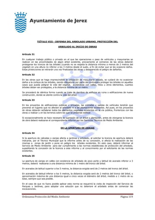 Ordenanza Protección del Medio Ambiente Página 119
TIÍTULO VIII - DEFENSA DEL ARBOLADO URBANO. PROTECCIÓN DEL
ARBOLADO AL INICIO DE OBRAS
Artículo 31
En cualquier trabajo público o privado en el que las operaciones o paso de vehículos y maquinarias se
realicen en las proximidades de algún árbol existente, previamente al comienzo de las obras deberán
protegerse los troncos de los árboles (cuando no se respeta la distancia mínima a menos de 2 metros del
vegetal) en una altura no inferior a los 3 metros desde el suelo, a fin de evitar que se les ocasione daños.
Estas protecciones se retirarán una vez finalizadas las obras y desaparecido el peligro de dañarlos.
Artículo 32
En las obras que se haga imprescindible la utilización de maquinaria pesada, se cuidará de no ocasionar
daños a la corteza de los árboles, siendo obligatorio por parte del contratista proteger los árboles en aquellos
casos que pueda peligrar la vida del vegetal, acotándose con vallas, hitos u otros elementos, cuantos
árboles deban ser protegidos, a la distancia mínima de un metro.
Se procederá de idéntica forma cuando se trate de derribos de edificios en ruina o edificaciones de nueva
construcción, donde se atente contra la vida del árbol.
Artículo 33
En los proyectos de edificaciones públicas y privadas, las entradas y salidas de vehículos tendrán que
preverse en lugares que no afecten al arbolado ni a las plantaciones existentes. Así pues, en los proyectos
de obras deberán señalarse todos los elementos vegetales existentes en la vía pública, fronterizos con las
obras a realizar y en los terrenos sobre los que se pretende edificar.
Si excepcionalmente se hace necesario la supresión de un árbol o plantación, antes de otorgarse la licencia
de obra deberá realizarse el correspondiente informe por los Servicios Técnicos de Medio Ambiente.
DE LA APERTURA DE ZANJAS
Artículo 34
Si la apertura de calicatas o zanjas afecta a jardines y arbolado, al solicitar la licencia de apertura deberá
indicarse, por el Técnico Municipal que la informe antes de su concesión, si afecta la realización de las
mismas a zonas de jardín o pone en peligro los árboles existentes. En este caso, deberá informar al
Servicio de Medio Ambiente para dar cumplimiento a las normas establecidas de protección del arbolado,
supeditando la concesión de la licencia a este informe y al conocimiento por el solicitante de las normas
existentes.
Artículo 35
La apertura de zanjas en calles con existencia de arbolado de poco porte y latitud de acerado inferior a 3
metros, deberá realizarse a una distancia mínima de 1 metro del tronco del árbol.
En acerados de latitud superior a los 5 metros, la distancia exigida será de 2 metros del tronco del árbol.
En acerados de latitud inferior a los 5 metros, la distancia exigida será de 2 metros del tronco del árbol, o
aproximación máxima de una distancia igual a cinco veces el diámetro del árbol, medido a 1 metro de su
base, siempre que sea posible.
En el caso de que no fuera posible aplicar esta norma se requerirá la visita de inspección del Servicio de
Parques y Jardines, para adoptar una solución que no deteriore el arbolado antes de comenzar las
excavaciones.
 