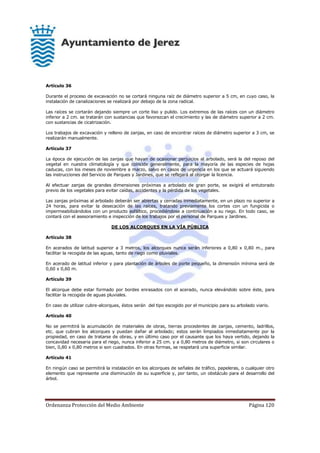 Ordenanza Protección del Medio Ambiente Página 120
Artículo 36
Durante el proceso de excavación no se cortará ninguna raíz de diámetro superior a 5 cm, en cuyo caso, la
instalación de canalizaciones se realizará por debajo de la zona radical.
Las raíces se cortarán dejando siempre un corte liso y pulido. Los extremos de las raíces con un diámetro
inferior a 2 cm. se tratarán con sustancias que favorezcan el crecimiento y las de diámetro superior a 2 cm.
con sustancias de cicatrización.
Los trabajos de excavación y relleno de zanjas, en caso de encontrar raíces de diámetro superior a 3 cm, se
realizarán manualmente.
Artículo 37
La época de ejecución de las zanjas que hayan de ocasionar perjuicios al arbolado, será la del reposo del
vegetal en nuestra climatología y que coincide generalmente, para la mayoría de las especies de hojas
caducas, con los meses de noviembre a marzo, salvo en casos de urgencia en los que se actuará siguiendo
las instrucciones del Servicio de Parques y Jardines, que se reflejará al otorgar la licencia.
Al efectuar zanjas de grandes dimensiones próximas a arbolado de gran porte, se exigirá el entutorado
previo de los vegetales para evitar caídas, accidentes y la pérdida de los vegetales.
Las zanjas próximas al arbolado deberán ser abiertas y cerradas inmediatamente, en un plazo no superior a
24 horas, para evitar la desecación de las raíces, tratando previamente los cortes con un fungicida o
impermeabilizándolos con un producto asfáltico, procediéndose a continuación a su riego. En todo caso, se
contará con el asesoramiento e inspección de los trabajos por el personal de Parques y Jardines.
DE LOS ALCORQUES EN LA VÍA PÚBLICA
Artículo 38
En acerados de latitud superior a 3 metros, los alcorques nunca serán inferiores a 0,80 x 0,80 m., para
facilitar la recogida de las aguas, tanto de riego como pluviales.
En acerado de latitud inferior y para plantación de árboles de porte pequeño, la dimensión mínima será de
0,60 x 0,60 m.
Artículo 39
El alcorque debe estar formado por bordes enrasados con el acerado, nunca elevándolo sobre éste, para
facilitar la recogida de aguas pluviales.
En caso de utilizar cubre-alcorques, éstos serán del tipo escogido por el municipio para su arbolado viario.
Artículo 40
No se permitirá la acumulación de materiales de obras, tierras procedentes de zanjas, cemento, ladrillos,
etc. que cubran los alcorques y puedan dañar al arbolado; estos serán limpiados inmediatamente por la
propiedad, en caso de tratarse de obras, y en último caso por el causante que los haya vertido, dejando la
concavidad necesaria para el riego, nunca inferior a 25 cm. y a 0,80 metros de diámetro, si son circulares o
bien, 0,80 x 0,80 metros si son cuadrados. En otras formas, se respetará una superficie similar.
Artículo 41
En ningún caso se permitirá la instalación en los alcorques de señales de tráfico, papeleras, o cualquier otro
elemento que represente una disminución de su superficie y, por tanto, un obstáculo para el desarrollo del
árbol.
 