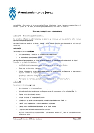Ordenanza Protección del Medio Ambiente Página 122
Accesibilidad y Eliminación de Barreras Arquitectónicas, Urbanísticas y en el Transporte, establecidas en el
Decreto 72/1992, de 5 de mayo, de la Consejería de Presidencia de la Junta de Andalucía.
TÍTULO X. INFRACCIONES Y SANCIONES
Artículo 50 – Infracciones administrativas.
Se consideran infracciones administrativas, las acciones y omisiones que sean contrarias a las normas
establecidas en esta Ordenanza.
Las infracciones se clasifican en leves, graves y muy graves conforme se determina en los artículos
siguientes.
Artículo 51
Se consideran infracciones leves:
 Práctica de juegos y deportes en sitios y formas inadecuadas.
 El uso indebido del mobiliario urbano.
Las deficiencias de conservación de zonas verdes en aspectos no tipificados como infracciones de mayor
Gravedad en los siguientes apartados:
 La falta de poda que pueda ser causa de debilitamiento general de las plantas.
 Deteriorar los elementos vegetales
 Atacar o inquietar a los animales existentes en las zonas verdes o abandonar en los mismos,
especies animales de cualquier tipo.
 Circular con caballerías por lugares no autorizados.
 No respetar las instrucciones establecidas en los indicadores del mobiliario urbano.
Artículo 52
Se consideran infracciones graves:
 La reincidencia en infracciones leves.
 La implantación de nuevas zonas verdes contraviniendo lo dispuesto en los artículos 43 al 49.
 Causar daños al mobiliario urbano.
 Utilizar bicicletas en sitios no autorizados.
 La apertura de zanjas contraviniendo lo establecido en los artículos 34 al 37.
 Causar daños irreversibles o destruir elementos vegetales
 Causar daños a los animales existentes en las zonas verdes
 Usar vehículos de motor en lugares no autorizados.
 Practicar sin autorización las actividades a que se refiere el artículo 7, salvo las consideradas como
infracciones leves.
 