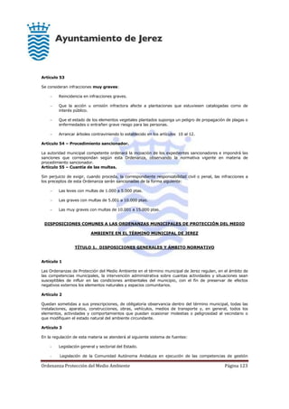 Ordenanza Protección del Medio Ambiente Página 123
Artículo 53
Se consideran infracciones muy graves:
 Reincidencia en infracciones graves.
 Que la acción u omisión infractora afecte a plantaciones que estuviesen catalogadas como de
interés público.
 Que el estado de los elementos vegetales plantados suponga un peligro de propagación de plagas o
enfermedades o entrañen grave riesgo para las personas.
 Arrancar árboles contraviniendo lo establecido en los artículos 10 al 12.
Artículo 54 – Procedimiento sancionador.
La autoridad municipal competente ordenará la incoación de los expedientes sancionadores e impondrá las
sanciones que correspondan según esta Ordenanza, observando la normativa vigente en materia de
procedimiento sancionador.
Artículo 55 – Cuantía de las multas.
Sin perjuicio de exigir, cuando proceda, la correspondiente responsabilidad civil o penal, las infracciones a
los preceptos de esta Ordenanza serán sancionadas de la forma siguiente:
 Las leves con multas de 1.000 a 5.000 ptas.
 Las graves con multas de 5.001 a 10.000 ptas.
 Las muy graves con multas de 10.001 a 15.000 ptas.
DISPOSICIONES COMUNES A LAS ORDENANZAS MUNICIPALES DE PROTECCIÓN DEL MEDIO
AMBIENTE EN EL TÉRMINO MUNICIPAL DE JEREZ
TÍTULO 1. DISPOSICIONES GENERALES Y ÁMBITO NORMATIVO
Artículo 1
Las Ordenanzas de Protección del Medio Ambiente en el término municipal de Jerez regulan, en el ámbito de
las competencias municipales, la intervención administrativa sobre cuantas actividades y situaciones sean
susceptibles de influir en las condiciones ambientales del municipio, con el fin de preservar de efectos
negativos externos los elementos naturales y espacios comunitarios.
Artículo 2
Quedan sometidas a sus prescripciones, de obligatoria observancia dentro del término municipal, todas las
instalaciones, aparatos, construcciones, obras, vehículos, medios de transporte y, en general, todos los
elementos, actividades y comportamientos que puedan ocasionar molestias o peligrosidad al vecindario o
que modifiquen el estado natural del ambiente circundante.
Artículo 3
En la regulación de esta materia se atenderá al siguiente sistema de fuentes:
- Legislación general y sectorial del Estado.
- Legislación de la Comunidad Autónoma Andaluza en ejecución de las competencias de gestión
 