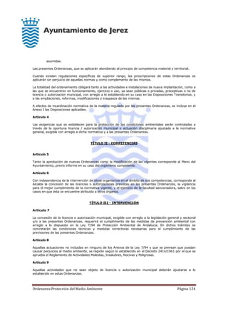 Ordenanza Protección del Medio Ambiente Página 124
asumidas.
Las presentes Ordenanzas, que se aplicarán atendiendo al principio de competencia material y territorial.
Cuando existan regulaciones específicas de superior rango, las prescripciones de estas Ordenanzas se
aplicarán sin perjuicio de aquellas normas y como complemento de las mismas.
La totalidad del ordenamiento obligará tanto a las actividades e instalaciones de nueva implantación, como a
las que se encuentren en funcionamiento, ejercicio o uso, ya sean públicas o privadas, preceptivas o no de
licencia o autorización municipal, con arreglo a lo establecido en su caso en las Disposiciones Transitorias, y
a las ampliaciones, reformas, modificaciones y traspasos de las mismas.
A efectos de incardinación normativa de la materia regulada por las presentes Ordenanzas, se incluye en el
Anexo I las Disposiciones aplicables.
Artículo 4
Las exigencias que se establecen para la protección de las condiciones ambientales serán controladas a
través de la oportuna licencia / autorización municipal o actuación disciplinaria ajustada a la normativa
general, exigible con arreglo a dicha normativa y a las presentes Ordenanzas.
TÍTULO II - COMPETENCIAS
Artículo 5
Tanto la aprobación de nuevas Ordenanzas como la modificación de las vigentes corresponde al Pleno del
Ayuntamiento, previo informe en su caso del organismo competente.
Artículo 6
Con independencia de la intervención de otros organismos en el ámbito de sus competencias, corresponde al
Alcalde la concesión de las licencias o autorizaciones previstas en las presentes Ordenanzas, la vigilancia
para el mejor cumplimiento de la normativa vigente, y el ejercicio de la facultad sancionadora, salvo en los
casos en que ésta se encuentre atribuida a otros órganos.
TÍTULO III - INTERVENCIÓN
Artículo 7
La concesión de la licencia o autorización municipal, exigible con arreglo a la legislación general y sectorial
y/o a las presentes Ordenanzas, requerirá el cumplimiento de las medidas de prevención ambiental con
arreglo a lo dispuesto en la Ley 7/94 de Protección Ambiental de Andalucía. En dichos trámites se
concretarán las condiciones técnicas y medidas correctoras necesarias para el cumplimiento de las
previsiones de las presentes Ordenanzas.
Artículo 8
Aquellas actuaciones no incluidas en ninguno de los Anexos de la Ley 7/94 y que se prevean que puedan
causar perjuicios al medio ambiente, se regirán según lo establecido en el Decreto 2414/1961 por el que se
aprueba el Reglamento de Actividades Molestas, Insalubres, Nocivas y Peligrosas.
Artículo 9
Aquellas actividades que no sean objeto de licencia o autorización municipal deberán ajustarse a lo
establecido en estas Ordenanzas.
 