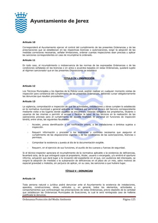 Ordenanza Protección del Medio Ambiente Página 125
Artículo 10
Corresponderá al Ayuntamiento ejercer el control del cumplimiento de las presentes Ordenanzas y de las
prescripciones que se establezcan en las respectivas licencias o autorizaciones, exigir la adopción de las
medidas correctoras necesarias, señalar limitaciones, ordenar cuantas inspecciones sean precisas y aplicar
las sanciones correspondientes en caso de incumplirse lo ordenado.
Artículo 11
En todo caso, el incumplimiento o inobservancia de las normas de las expresadas Ordenanzas o de las
condiciones señaladas en las licencias o en actos o acuerdos basados en estas Ordenanzas, quedará sujeto
al régimen sancionador que en las presentes Disposiciones se establece
TÍTULO IV – INSPECCIÓN
Artículo 12
Los Técnicos Municipales y los Agentes de la Policía Local, podrán realizar en cualquier momento visitas de
inspección para constancia del cumplimiento de las presentes Ordenanzas, debiendo cursar obligatoriamente
las denuncias que resulten procedentes.
Artículo 13
La vigilancia, comprobación e inspección de que las actividades, instalaciones y obras cumplen lo establecido
en la normativa municipal y general aplicable se realizará por personal técnico del Servicio correspondiente
mediante visita a los lugares donde aquéllas se encuentren, estando obligados los propietarios, titulares o
usuarios de las mismas a permitir el acceso y facilitar la labor de los técnicos en la realización de las
operaciones precisas para el cumplimiento de aquella finalidad. El personal en funciones de inspección
tendrá, entre otras, las siguientes facultades:
- Acceder, previa identificación y sin notificación previa, a las instalaciones o ámbitos sujetos a
inspección.
- Requerir información y proceder a los exámenes y controles necesarios que aseguren el
cumplimiento de las disposiciones vigentes y de las condiciones de las autorizaciones, licencias o
permisos.
- Comprobar la existencia y puesta al día de la documentación exigible.
- Requerir, en el ejercicio de sus funciones, el auxilio de los cuerpos y fuerzas de seguridad.
Si el técnico-inspector apreciara el incumplimiento de la normativa aplicable o la existencia de deficiencias,
levantará acta, de la que entregará copia al propietario, titular, usuario o encargado, y/o emitirá el oportuno
informe, actuación que dará lugar a la incoación del expediente en el que, con audiencia del interesado, se
exigirá la adopción de medidas o la subsanación de deficiencias en el plazo de un mes, salvo motivos de
especial gravedad o molestia, sin perjuicio de aplicar, en su caso, las sanciones a que hubiere lugar.
TÍTULO V - DENUNCIAS
Artículo 14
Toda persona natural o jurídica podrá denunciar ante el Ayuntamiento la existencia de instalaciones,
aparatos, construcciones, obras, vehículos y, en general, todos los elementos, actividades y
comportamientos que contravengan las prescripciones de estas Ordenanzas, previo depósito de la cantidad
que establezcan las Ordenanzas Municipales de Exacciones, la cual le será reintegrada caso de hallarse
justificada la denuncia.
 