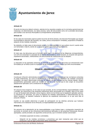 Ordenanza Protección del Medio Ambiente Página 126
Artículo 15
El escrito de denuncia deberá contener, además de los requisitos exigidos por la normativa general para las
instancias a la Administración, los datos precisos, tanto del denunciante como de la actividad denunciada,
para facilitar a los Servicios Municipales la correspondiente comprobación.
Artículo 16
En los casos de reconocida urgencia podrá recurrirse de forma directa a los Servicios Municipales que tengan
encomendada la atención del supuesto, los cuales, previa comprobación inmediata, propondrán al Alcalde la
adopción de las medidas necesarias.
No obstante, en tales casos el denunciante estará a la responsabilidad en que pudiera incurrir cuando actúe
con temeridad o mala fe, siendo de su cargo los gastos que origine al Ayuntamiento.
Artículo 17
En todo caso, las denuncias que se formulen darán lugar a la apertura de las diligencias correspondientes,
con el fin de comprobar la veracidad de los hechos denunciados y, si es necesario, la incoación del oportuno
expediente sancionador, notificándose a los denunciantes las resoluciones que se adopten.
Artículo 18
Lo dispuesto en los apartados anteriores se entiende sin perjuicio de las denuncias que directamente sean
formuladas por la Policía Local en el ejercicio de las funciones de policía urbana que tiene encomendadas.
TÍTULO VI – RÉGIMEN SANCIONADOR
Artículo 19
Constituyen infracción administrativa las acciones u omisiones que contravengan las normativas contenidas
en estas Ordenanzas, así como la desobediencia a los mandatos de establecer las medidas correctoras
señaladas o de seguir determinada conducta, en relación con las materias que las mismas regulan. Ningún
procedimiento sancionador podrá ser iniciado sin que él o los hechos que le den origen se encuentren
debidamente tipificados como constitutivos de infracción.
Artículo 20
Sin perjuicio de la exigencia, en los casos en que proceda, de las correspondientes responsabilidades civiles
y penales, las infracciones a las presentes Ordenanzas serán sancionadas por el Alcalde, salvo en los casos
en que tal facultad esté atribuida a otros órganos, dentro de los límites que la legislación aplicable autorice.
La imposición de sanciones, así como la exigencia de medidas restauradoras e indemnizaciones por los
daños causados, se realizará mediante la apertura de expediente sancionador en el que será oído el
presunto infractor.
Cuando no sea posible determinar el grado de participación de las distintas personas que hubiesen
intervenido en la realización de la infracción, la responsabilidad será solidaria.
Artículo 21.
Sin perjuicio de la delimitación de las responsabilidades a que hubiere lugar y consiguiente imposición de
sanciones, la comisión de las infracciones administrativas tipificadas en las presentes Ordenanzas, llevarán
aparejadas, cuando procedan, las siguientes consecuencias, que no tendrán carácter sancionador:
- Inmediata suspensión de obras o actividades.
- Adopción de las medidas correctoras o preventivas que sean necesarias para evitar que se
produzcan o que se sigan produciendo daños ambientales.
 