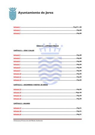 Ordenanza Protección del Medio Ambiente
Artículo 1 .......................................................................................................................Pág.87 y 88
Artículo 2 ...............................................................................................................................Pág.88
Artículo 3 ...............................................................................................................................Pág.88
TÍTULO II – LIMPIEZA PÚBLICA
CAPÍTULO 1 – VÍAS Y CALLES
Artículo 4 ...............................................................................................................................Pág.88
Artículo 5 ...............................................................................................................................Pág.88
Artículo 6 ...............................................................................................................................Pág.88
Artículo 7 ...............................................................................................................................Pág.89
Artículo 8 ...............................................................................................................................Pág.89
Artículo 9 ...............................................................................................................................Pág.89
Artículo 10 .............................................................................................................................Pág.89
Artículo 11 .............................................................................................................................Pág.89
Artículo 12 .............................................................................................................................Pág.89
CAPÍTULO 2 – ESCOMBROS Y RESTOS DE OBRAS
Artículo 13 .............................................................................................................................Pág.90
Artículo 14 ...........................................................................................................................Págs.90
Artículo 15 .............................................................................................................................Pág.90
Artículo 16 .............................................................................................................................Pág.90
CAPÍTULO 3 - SOLARES
Artículo 17 .............................................................................................................................Pág.91
Artículo 18 .............................................................................................................................Pág.91
Artículo 19 .............................................................................................................................Pág.91
 