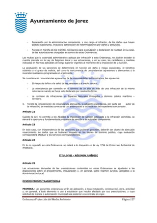Ordenanza Protección del Medio Ambiente Página 127
- Reparación por la administración competente, y con cargo al infractor, de los daños que hayan
podido ocasionarse, incluida la satisfacción de indemnizaciones por daños y perjuicios.
- Puesta en marcha de los trámites necesarios para la anulación o declaración de nulidad, en su caso,
de las autorizaciones otorgadas en contra de estas Ordenanzas.
Las multas que la autoridad administrativa aplique por infracción a esta Ordenanza, no podrán exceder la
cuantía prevista en la Ley de Régimen Local y sus actuaciones, o en su caso, las cantidades y medidas
indicadas en Normas aplicables de rango superior vigentes al momento de la imposición de la sanción.
La graduación de las sanciones se determinará en función del daño o riesgo ocasionado, el beneficio
obtenido y el grado de malicia, así como la concurrencia de circunstancias agravantes o atenuantes y la
inversión realizada o programada en el proyecto.
Se considerarán circunstancias agravantes de la responsabilidad administrativa, las siguientes:
- El riesgo de daños a la salud de las personas y al medio natural.
- La reincidencia por comisión en el término de un año de más de una infracción de la misma
naturaleza cuando así haya sido declarado por resolución firme.
- La comisión de infracciones en Espacios Naturales Protegidos y dominio público marítimo –
terrestre.
5. Tendrá la consideración de circunstancia atenuante, la adopción espontánea, por parte del autor de
la infracción, de medidas correctoras con anterioridad a la incoación del expediente sancionador.
Artículo 22
Cuando la Ley no permita a los Alcaldes la imposición de sanción adecuada a la infracción cometida, se
elevará la oportuna y fundamentada propuesta de sanción a la autoridad competente.
Artículo 23
En todo caso, con independencia de las sanciones que pudieran proceder, deberán ser objeto de adecuado
resarcimiento los daños que se hubieran irrogado en los bienes de dominio público, cuya evaluación
corresponderá efectuar a los Servicios correspondientes.
Artículo 24
En lo no regulado en esta Ordenanza, se estará a lo dispuesto en la Ley 7/94 de Protección Ambiental de
Andalucía.
TÍTULO VII – RÉGIMEN JURÍDICO
Artículo 25
Las actuaciones derivadas de las prescripciones contenidas en estas Ordenanzas se ajustarán a las
disposiciones sobre el procedimiento, impugnación y, en general, sobre régimen jurídico, aplicables a la
Administración Local.
DISPOSICIONES TRANSITORIAS
PRIMERA.- Las presentes ordenanzas serán de aplicación, a toda instalación, construcción, obra, actividad
y, en general, a todo elemento o uso a establecer que resulte afectado por sus prescripciones, y cuya
solicitud de licencia o autorización municipal sea posterior a su entrada en vigor.
 
