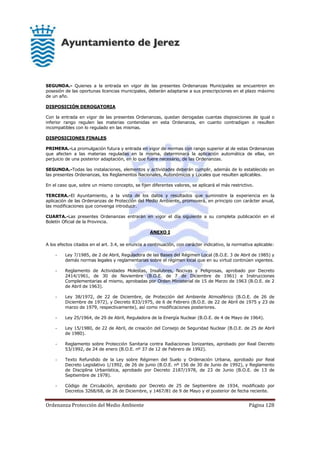 Ordenanza Protección del Medio Ambiente Página 128
SEGUNDA.- Quienes a la entrada en vigor de las presentes Ordenanzas Municipales se encuentren en
posesión de las oportunas licencias municipales, deberán adaptarse a sus prescripciones en el plazo máximo
de un año.
DISPOSICIÓN DEROGATORIA
Con la entrada en vigor de las presentes Ordenanzas, quedan derogadas cuantas disposiciones de igual o
inferior rango regulen las materias contenidas en esta Ordenanza, en cuanto contradigan o resulten
incompatibles con lo regulado en las mismas.
DISPOSICIONES FINALES
PRIMERA.-La promulgación futura y entrada en vigor de normas con rango superior al de estas Ordenanzas
que afecten a las materias reguladas en la misma, determinará la aplicación automática de ellas, sin
perjuicio de una posterior adaptación, en lo que fuere necesario, de las Ordenanzas.
SEGUNDA.-Todas las instalaciones, elementos y actividades deberán cumplir, además de lo establecido en
las presentes Ordenanzas, los Reglamentos Nacionales, Autonómicos y Locales que resulten aplicables.
En el caso que, sobre un mismo concepto, se fijen diferentes valores, se aplicará el más restrictivo.
TERCERA.-El Ayuntamiento, a la vista de los datos y resultados que suministre la experiencia en la
aplicación de las Ordenanzas de Protección del Medio Ambiente, promoverá, en principio con carácter anual,
las modificaciones que convenga introducir.
CUARTA.-Las presentes Ordenanzas entrarán en vigor el día siguiente a su completa publicación en el
Boletín Oficial de la Provincia.
ANEXO I
A los efectos citados en el art. 3.4, se enuncia a continuación, con carácter indicativo, la normativa aplicable:
- Ley 7/1985, de 2 de Abril, Reguladora de las Bases del Régimen Local (B.O.E. 3 de Abril de 1985) y
demás normas legales y reglamentarias sobre el régimen local que en su virtud continúen vigentes.
- Reglamento de Actividades Molestas, Insalubres, Nocivas y Peligrosas, aprobado por Decreto
2414/1961, de 30 de Noviembre (B.O.E. de 7 de Diciembre de 1961) e Instrucciones
Complementarias al mismo, aprobadas por Orden Ministerial de 15 de Marzo de 1963 (B.O.E. de 2
de Abril de 1963).
- Ley 38/1972, de 22 de Diciembre, de Protección del Ambiente Atmosférico (B.O.E. de 26 de
Diciembre de 1972), y Decreto 833/1975, de 6 de Febrero (B.O.E. de 22 de Abril de 1975 y 23 de
marzo de 1979, respectivamente), así como modificaciones posteriores.
- Ley 25/1964, de 29 de Abril, Reguladora de la Energía Nuclear (B.O.E. de 4 de Mayo de 1964).
- Ley 15/1980, de 22 de Abril, de creación del Consejo de Seguridad Nuclear (B.O.E. de 25 de Abril
de 1980).
- Reglamento sobre Protección Sanitaria contra Radiaciones Ionizantes, aprobado por Real Decreto
53/1992, de 24 de enero (B.O.E. nº 37 de 12 de Febrero de 1992).
- Texto Refundido de la Ley sobre Régimen del Suelo y Ordenación Urbana, aprobado por Real
Decreto Legislativo 1/1992, de 26 de junio (B.O.E. nº 156 de 30 de Junio de 1992), y Reglamento
de Disciplina Urbanística, aprobado por Decreto 2187/1978, de 23 de Junio (B.O.E. de 13 de
Septiembre de 1978).
- Código de Circulación, aprobado por Decreto de 25 de Septiembre de 1934, modificado por
Decretos 3268/68, de 26 de Diciembre, y 1467/81 de 9 de Mayo y el posterior de fecha reciente.
 
