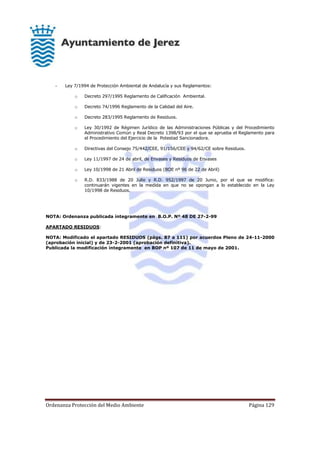 Ordenanza Protección del Medio Ambiente Página 129
- Ley 7/1994 de Protección Ambiental de Andalucía y sus Reglamentos:
o Decreto 297/1995 Reglamento de Calificación Ambiental.
o Decreto 74/1996 Reglamento de la Calidad del Aire.
o Decreto 283/1995 Reglamento de Residuos.
o Ley 30/1992 de Régimen Jurídico de las Administraciones Públicas y del Procedimiento
Administrativo Común y Real Decreto 1398/93 por el que se aprueba el Reglamento para
el Procedimiento del Ejercicio de la Potestad Sancionadora.
o Directivas del Consejo 75/442/CEE, 91/156/CEE y 94/62/CE sobre Residuos.
o Ley 11/1997 de 24 de abril, de Envases y Residuos de Envases
o Ley 10/1998 de 21 Abril de Residuos (BOE nº 96 de 22 de Abril)
o R.D. 833/1988 de 20 Julio y R.D. 952/1997 de 20 Junio, por el que se modifica:
continuarán vigentes en la medida en que no se opongan a lo establecido en la Ley
10/1998 de Residuos.
NOTA: Ordenanza publicada íntegramente en B.O.P. Nº 48 DE 27-2-99
APARTADO RESIDUOS:
NOTA: Modificado el apartado RESIDUOS (págs. 87 a 111) por acuerdos Pleno de 24-11-2000
(aprobación inicial) y de 23-2-2001 (aprobación definitiva).
Publicada la modificación íntegramente en BOP nº 107 de 11 de mayo de 2001.
 