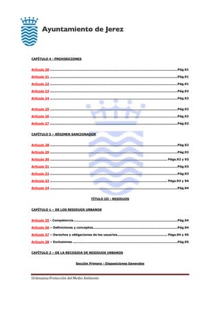 Ordenanza Protección del Medio Ambiente
CAPÍTULO 4 - PROHIBICIONES
Artículo 20 .............................................................................................................................Pág.91
Artículo 21 .............................................................................................................................Pág.91
Artículo 22 .............................................................................................................................Pág.91
Artículo 23 .............................................................................................................................Pág.92
Artículo 24 .............................................................................................................................Pág.92
Artículo 25 .............................................................................................................................Pág.92
Artículo 26 .............................................................................................................................Pág.92
Artículo 27 .............................................................................................................................Pág.92
CAPÍTULO 5 – RÉGIMEN SANCIONADOR
Artículo 28 .............................................................................................................................Pág.92
Artículo 29 .............................................................................................................................Pág.92
Artículo 30 ................................................................................................................... Págs.92 y 93
Artículo 31 .............................................................................................................................Pág.93
Artículo 32 .............................................................................................................................Pág.93
Artículo 33 ................................................................................................................... Págs.93 y 94
Artículo 34 .............................................................................................................................Pág.94
TÍTULO III - RESIDUOS
CAPÍTULO 1 – DE LOS RESIDUOS URBANOS
Artículo 35 - Competencia......................................................................................................Pág.94
Artículo 36 – Definiciones y conceptos...................................................................................Pág.94
Artículo 37 – Derechos y obligaciones de los usuarios................................................. Págs.94 y 95
Artículo 38 – Exclusiones .......................................................................................................Pág.95
CAPÍTULO 2 – DE LA RECOGIDA DE RESIDUOS URBANOS
Sección Primera - Disposiciones Generales
 